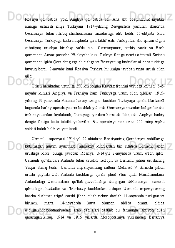Rossiya   qol   ostida,   yoki   Angliya   qol   ostida   edi.   Ana   shu   bosqinchilik   niyatini
amalga   oshirish   ilinji   Turkiyani   1914-yilning   2-avgustida   yashirin   sharoitda
Germaniya   bilan   ittifoq   shartnomasini   imzolashga   olib   keldi.   11-oktyabr   kuni
Germaniya Turkiyaga katta miqdorda qarz taklif etdi. Turkiyadan shu qarzni olgan
zahotiyoq   urushga   kirishga   va'da   oldi.   Germanparast,   harbiy   vazir   va   Bosh
qomondon   Anvar   poshsho   29-oktyabr   kuni   Turkiya   flotiga   nemis   admirali   Sushan
qomondonligida Qora dengizga chiqishga va Rossiyaning hududlarini oqqa tutishga
buyruq   berdi.   2-noyabr   kuni   Rossiya   Turkiya   hujumiga   javoban   unga   urush   e'lon
qildi.  
Urush harakatlari uzunligi 350 km bolgan Kavkaz frontini vujudga keltirdi. 5-6-
noyabr   kunlari   Angliya   va   Fransiya   ham   Turkiyaga   urush   e'lon   qildilar.   1915-
yilning   19-yanvarida   Antanta   harbiy   dengiz     kuchlari   Turkiyaga   qarshi   Dardanell
bogozida harbiy operatsiyalarni boshlab yubordi. Germaniya mumkin bolgan barcha
imkoniyatlardan   foydalanib,   Turkiyaga   yordam   korsatdi.   Natijada,   Angliya   harbiy
dengiz   flotiga   katta   talafot   yetkazildi.   Bu   operatsiya   natijasida   200   ming   ingliz
soldati halok boldi va yaralandi.  
Usmonli   imperiyasi   1914-yil   29-oktabrda   Rossiyaning   Qoradengiz   sohillariga
kutilmagan   hujum   uyushtirib,   markaziy   kuchlardan   biri   sifatida   Birinchi   jahon
urushiga   kirdi,   bunga   javoban   Rossiya   1914-yil   2-noyabrda   urush   e lon   qildi.ʼ
Usmonli   qo shinlari   Antanta   bilan   urushdi   Bolqon   va   Birinchi   jahon   urushining	
ʻ
Yaqin   Sharq   teatri.   Usmonli   imperiyasining   sultoni   Mehmed   V   Birinchi   jahon
urushi   paytida   Uch   Antanta   kuchlariga   qarshi   jihod   e'lon   qildi.   Musulmonlarni
Antantadagi   Usmonlilarni   qo'llab-quvvatlashga   chaqirgan   deklaratsiya.   -nazorat
qilinadigan   hududlar   va   "Markaziy   kuchlardan   tashqari   Usmonli   imperiyasining
barcha   dushmanlariga"   qarshi   jihod   qilish   uchun   dastlab   11-noyabrda   tuzilgan   va
birinchi   marta   14-noyabrda   katta   olomon   oldida   omma   oldida
o qilgan.Mesopotamiyadagi   arab   qabilalari   dastlab   bu   farmonga   ishtiyoq   bilan	
ʻ
qarashgan.Biroq,   1914   va   1915   yillarda   Mesopotamiya   yurishidagi   Britaniya
6 