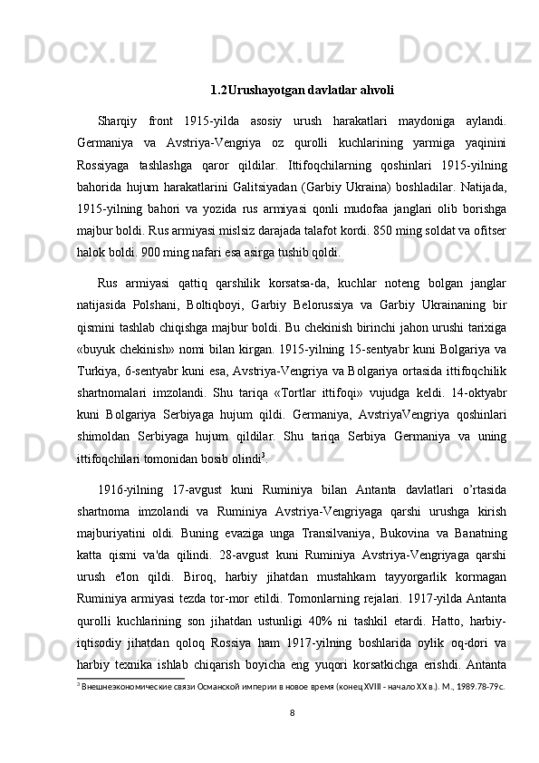 1.2 Urushayotgan davlatlar ahvoli
Sharqiy   front   1915-yilda   asosiy   urush   harakatlari   maydoniga   aylandi.
Germaniya   va   Avstriya-Vengriya   oz   qurolli   kuchlarining   yarmiga   yaqinini
Rossiyaga   tashlashga   qaror   qildilar.   Ittifoqchilarning   qoshinlari   1915-yilning
bahorida   hujum   harakatlarini   Galitsiyadan   (Garbiy   Ukraina)   boshladilar.   Natijada,
1915-yilning   bahori   va   yozida   rus   armiyasi   qonli   mudofaa   janglari   olib   borishga
majbur boldi. Rus armiyasi mislsiz darajada talafot kordi. 850 ming soldat va ofitser
halok boldi. 900 ming nafari esa asirga tushib qoldi.  
Rus   armiyasi   qattiq   qarshilik   korsatsa-da,   kuchlar   noteng   bolgan   janglar
natijasida   Polshani,   Boltiqboyi,   Garbiy   Belorussiya   va   Garbiy   Ukrainaning   bir
qismini tashlab chiqishga majbur boldi. Bu chekinish birinchi jahon urushi tarixiga
«buyuk chekinish» nomi  bilan kirgan. 1915-yilning 15-sentyabr  kuni  Bolgariya va
Turkiya, 6-sentyabr kuni esa, Avstriya-Vengriya va Bolgariya ortasida ittifoqchilik
shartnomalari   imzolandi.   Shu   tariqa   «Tortlar   ittifoqi»   vujudga   keldi.   14-oktyabr
kuni   Bolgariya   Serbiyaga   hujum   qildi.   Germaniya,   AvstriyaVengriya   qoshinlari
shimoldan   Serbiyaga   hujum   qildilar.   Shu   tariqa   Serbiya   Germaniya   va   uning
ittifoqchilari tomonidan bosib olindi 3
.  
1916-yilning   17-avgust   kuni   Ruminiya   bilan   Antanta   davlatlari   o’rtasida
shartnoma   imzolandi   va   Ruminiya   Avstriya-Vengriyaga   qarshi   urushga   kirish
majburiyatini   oldi.   Buning   evaziga   unga   Transilvaniya,   Bukovina   va   Banatning
katta   qismi   va'da   qilindi.   28-avgust   kuni   Ruminiya   Avstriya-Vengriyaga   qarshi
urush   e'lon   qildi.   Biroq,   harbiy   jihatdan   mustahkam   tayyorgarlik   kormagan
Ruminiya armiyasi  tezda tor-mor  etildi. Tomonlarning rejalari. 1917-yilda Antanta
qurolli   kuchlarining   son   jihatdan   ustunligi   40%   ni   tashkil   etardi.   Hatto,   harbiy-
iqtisodiy   jihatdan   qoloq   Rossiya   ham   1917-yilning   boshlarida   oylik   oq-dori   va
harbiy   texnika   ishlab   chiqarish   boyicha   eng   yuqori   korsatkichga   erishdi.   Antanta
3
 Внешнеэкономические связи Османской империи в новое время (конец XVIII - начало XX в.). М., 1989. 78-79c.
8 