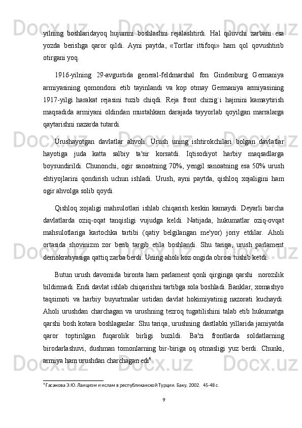 yilning   boshlaridayoq   hujumni   boshlashni   rejalashtirdi.   Hal   qiluvchi   zarbani   esa
yozda   berishga   qaror   qildi.   Ayni   paytda,   «Tortlar   ittifoqi»   ham   qol   qovushtirib
otirgani yoq.  
1916-yilning   29-avgustida   general-feldmarshal   fon   Gindenburg   Germaniya
armiyasining   qomondoni   etib   tayinlandi   va   kop   otmay   Germaniya   armiyasining
1917-yilgi   harakat   rejasini   tuzib   chiqdi.   Reja   front   chizig`i   hajmini   kamaytirish
maqsadida   armiyani   oldindan   mustahkam   darajada   tayyorlab   qoyilgan   marralarga
qaytarishni nazarda tutardi.  
Urushayotgan   davlatlar   ahvoli.   Urush   uning   ishtirokchilari   bolgan   davlatlar
hayotiga   juda   katta   salbiy   ta'sir   korsatdi.   Iqtisodiyot   harbiy   maqsadlarga
boysundirildi.   Chunonchi,   ogir   sanoatning   70%,   yengil   sanoatning   esa   50%   urush
ehtiyojlarini   qondirish   uchun   ishladi.   Urush,   ayni   paytda,   qishloq   xojaligini   ham
ogir ahvolga solib qoydi.  
Qishloq   xojaligi   mahsulotlari   ishlab   chiqarish   keskin   kamaydi.   Deyarli   barcha
davlatlarda   oziq-oqat   tanqisligi   vujudga   keldi.   Natijada,   hukumatlar   oziq-ovqat
mahsulotlariga   kartochka   tartibi   (qatiy   belgilangan   me'yor)   joriy   etdilar.   Aholi
ortasida   shovinizm   zor   berib   targib   etila   boshlandi.   Shu   tariqa,   urush   parlament
demokratiyasiga qattiq zarba berdi. Uning aholi koz ongida obrosi tushib ketdi.  
Butun   urush   davomida   bironta   ham   parlament   qonli   qirginga   qarshi     norozilik
bildirmadi. Endi davlat ishlab chiqarishni tartibga sola boshladi. Banklar, xomashyo
taqsimoti   va   harbiy   buyurtmalar   ustidan   davlat   hokimiyatinig   nazorati   kuchaydi.
Aholi   urushdan   charchagan   va   urushning   tezroq   tugatilishini   talab   etib   hukumatga
qarshi bosh kotara boshlaganlar. Shu tariqa, urushning dastlabki yillarida jamiyatda
qaror   toptirilgan   fuqarolik   birligi   buzildi.   Ba'zi   frontlarda   soldatlarning
birodarlashuvi,   dushman   tomonlarning   bir-biriga   oq   otmasligi   yuz   berdi.   Chunki,
armiya ham urushdan charchagan edi 4
.  
4
 Гасанова Э.Ю. Лаицизм и ислам в республиканской Турции. Баку, 2002.   45-48 c.
9