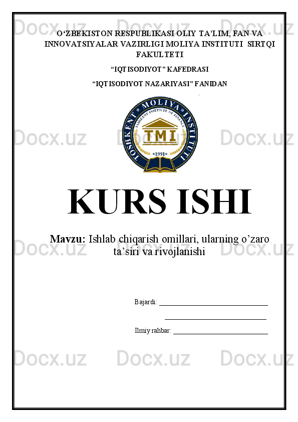 O ZBEKISTON RESPUBLIKASI OLIY TA’LIMʻ , FAN VA
INNOVATSIYALAR VAZIRLIGI  MOLIYA INSTITUTI   SIRTQI
FAKULTETI  
“ IQTISODIYOT ”  KAFEDRASI
“ IQTISODIYOT NAZARIYASI ”  FANIDAN
KURS ISHI
Mavzu:   Ishlab chiqarish omillari, ularning o’zaro
ta’siri va rivojlanishi
Bajardi: _______________________________
                  _____________________________
Ilmiy   rahbar:   ___________________________ 