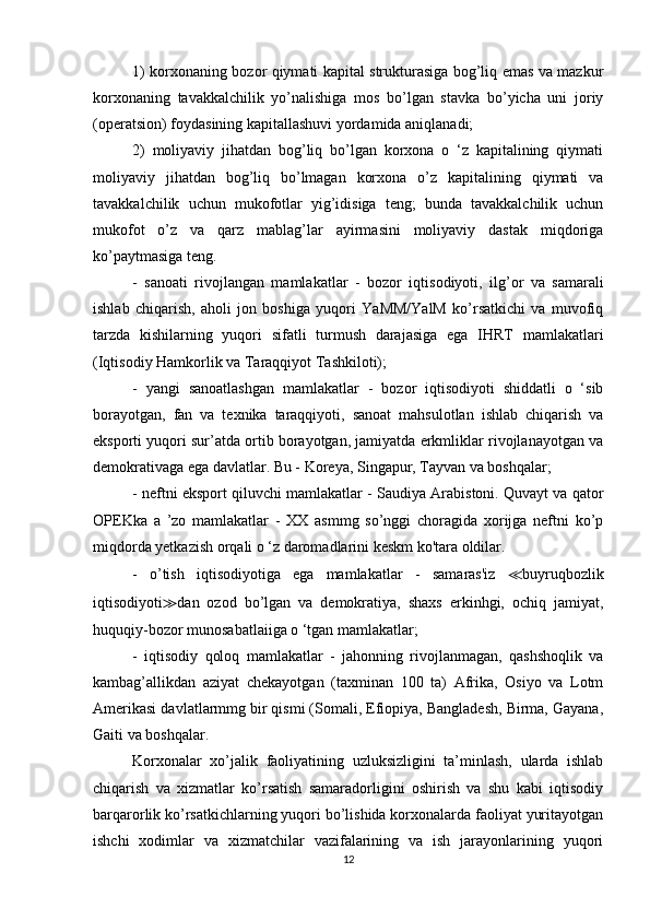 1) korxonaning bozor qiymati kapital strukturasiga bog’liq emas va mazkur
korxonaning   tavakkalchilik   yo’nalishiga   mos   bo’lgan   stavka   bo’yicha   uni   joriy
(operatsion) foydasining kapitallashuvi yordamida aniqlanadi;
2)   moliyaviy   jihatdan   bog’liq   bo’lgan   korxona   o   ‘z   kapitalining   qiymati
moliyaviy   jihatdan   bog’liq   bo’lmagan   korxona   o’z   kapitalining   qiymati   va
tavakkalchilik   uchun   mukofotlar   yig’idisiga   teng;   bunda   tavakkalchilik   uchun
mukofot   o’z   va   qarz   mablag’lar   ayirmasini   moliyaviy   dastak   miqdoriga
ko’paytmasiga teng.
-   sanoati   rivojlangan   mamlakatlar   -   bozor   iqtisodiyoti,   ilg’or   va   samarali
ishlab   chiqarish,   aholi   jon   boshiga   yuqori   YaMM/YalM   ko’rsatkichi   va   muvofiq
tarzda   kishilarning   yuqori   sifatli   turmush   darajasiga   ega   IHRT   mamlakatlari
(Iqtisodiy Hamkorlik va Taraqqiyot Tashkiloti);
-   yangi   sanoatlashgan   mamlakatlar   -   bozor   iqtisodiyoti   shiddatli   o   ‘sib
borayotgan,   fan   va   texnika   taraqqiyoti,   sanoat   mahsulotlan   ishlab   chiqarish   va
eksporti yuqori sur’atda ortib borayotgan, jamiyatda erkmliklar rivojlanayotgan va
demokrativaga ega davlatlar. Bu - Koreya, Singapur, Tayvan va boshqalar; 
-  neftni eksport qiluvchi mamlakatlar  - Saudiya Arabistoni. Quvayt va qator
OPEKka   a   ’zo   mamlakatlar   -   XX   asmmg   so’nggi   choragida   xorijga   neftni   ko’p
miqdorda yetkazish orqali o ‘z daromadlarini keskm ko'tara oldilar.
-   o’tish   iqtisodiyotiga   ega   mamlakatlar   -   samaras'iz   ≪ buyruqbozlik
iqtisodiyoti ≫ dan   ozod   bo’lgan   va   demokratiya,   shaxs   erkinhgi,   ochiq   jamiyat,
huquqiy-bozor munosabatlaiiga o ‘tgan mamlakatlar;
-   iqtisodiy   qoloq   mamlakatlar   -   jahonning   rivojlanmagan,   qashshoqlik   va
kambag’allikdan   aziyat   chekayotgan   (taxminan   100   ta)   Afrika,   Osiyo   va   Lotm
Amerikasi davlatlarmmg bir qismi (Somali, Efiopiya, Bangladesh, Birma, Gayana,
Gaiti va boshqalar.
Korxonalar   xo’jalik   faoliyatining   uzluksizligini   ta’minlash,   ularda   ishlab
chiqarish   va   xizmatlar   ko’rsatish   samaradorligini   oshirish   va   shu   kabi   iqtisodiy
barqarorlik ko’rsatkichlarning yuqori bo’lishida korxonalarda faoliyat yuritayotgan
ishchi   xodimlar   va   xizmatchilar   vazifalarining   va   ish   jarayonlarining   yuqori
12 