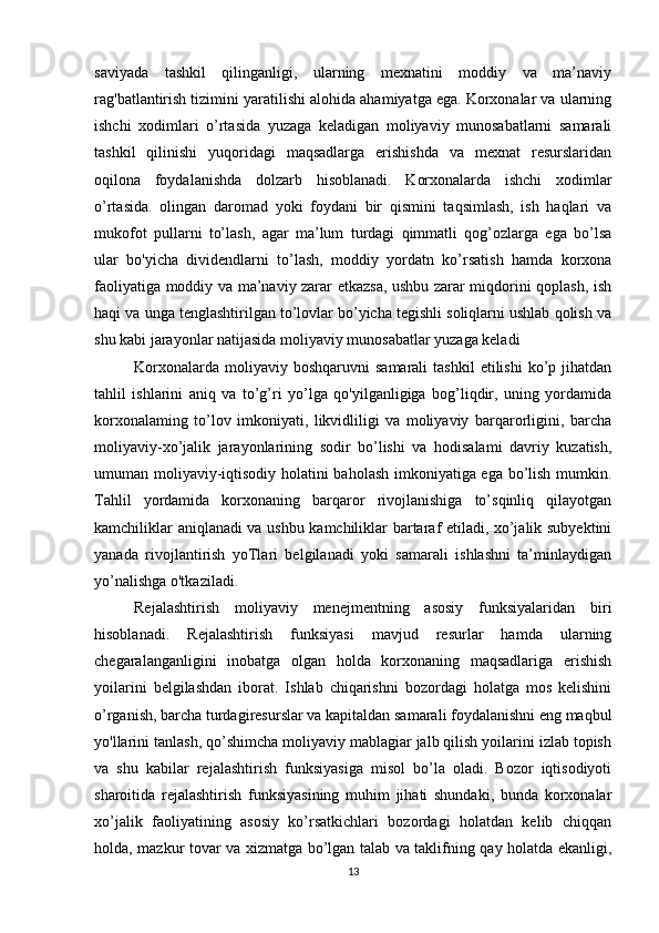 saviyada   tashkil   qilinganligi,   ularning   mexnatini   moddiy   va   ma’naviy
rag'batlantirish tizimini yaratilishi alohida ahamiyatga ega. Korxonalar va ularning
ishchi   xodimlari   o’rtasida   yuzaga   keladigan   moliyaviy   munosabatlarni   samarali
tashkil   qilinishi   yuqoridagi   maqsadlarga   erishishda   va   mexnat   resurslaridan
oqilona   foydalanishda   dolzarb   hisoblanadi.   Korxonalarda   ishchi   xodimlar
o’rtasida.   olingan   daromad   yoki   foydani   bir   qismini   taqsimlash,   ish   haqlari   va
mukofot   pullarni   to’lash,   agar   ma’lum   turdagi   qimmatli   qog’ozlarga   ega   bo’lsa
ular   bo'yicha   dividendlarni   to’lash,   moddiy   yordatn   ko’rsatish   hamda   korxona
faoliyatiga moddiy va ma’naviy zarar etkazsa, ushbu zarar miqdorini qoplash, ish
haqi va unga tenglashtirilgan to’lovlar bo’yicha tegishli soliqlarni ushlab qolish va
shu kabi jarayonlar natijasida moliyaviy munosabatlar yuzaga keladi
Korxonalarda  moliyaviy  boshqaruvni  samarali   tashkil  etilishi  ko’p  jihatdan
tahlil   ishlarini   aniq   va   to’g’ri   yo’lga   qo'yilganligiga   bog’liqdir,   uning   yordamida
korxonalaming   to’lov   imkoniyati,   likvidliligi   va   moliyaviy   barqarorligini,   barcha
moliyaviy-xo’jalik   jarayonlarining   sodir   bo’lishi   va   hodisalami   davriy   kuzatish,
umuman moliyaviy-iqtisodiy holatini baholash imkoniyatiga ega bo’lish mumkin.
Tahlil   yordamida   korxonaning   barqaror   rivojlanishiga   to’sqinliq   qilayotgan
kamchiliklar aniqlanadi va ushbu kamchiliklar bartaraf etiladi, xo’jalik subyektini
yanada   rivojlantirish   yoTlari   belgilanadi   yoki   samarali   ishlashni   ta’minlaydigan
yo’nalishga o'tkaziladi.
Rejalashtirish   moliyaviy   menejmentning   asosiy   funksiyalaridan   biri
hisoblanadi.   Rejalashtirish   funksiyasi   mavjud   resurlar   hamda   ularning
chegaralanganligini   inobatga   olgan   holda   korxonaning   maqsadlariga   erishish
yoilarini   belgilashdan   iborat.   Ishlab   chiqarishni   bozordagi   holatga   mos   kelishini
o’rganish, barcha turdagiresurslar va kapitaldan samarali foydalanishni eng maqbul
yo'llarini tanlash, qo’shimcha moliyaviy mablagiar jalb qilish yoilarini izlab topish
va   shu   kabilar   rejalashtirish   funksiyasiga   misol   bo’la   oladi.   Bozor   iqtisodiyoti
sharoitida   rejalashtirish   funksiyasining   muhim   jihati   shundaki,   bunda   korxonalar
xo’jalik   faoliyatining   asosiy   ko’rsatkichlari   bozordagi   holatdan   kelib   chiqqan
holda, mazkur tovar va xizmatga bo’lgan talab va taklifning qay holatda ekanligi,
13 