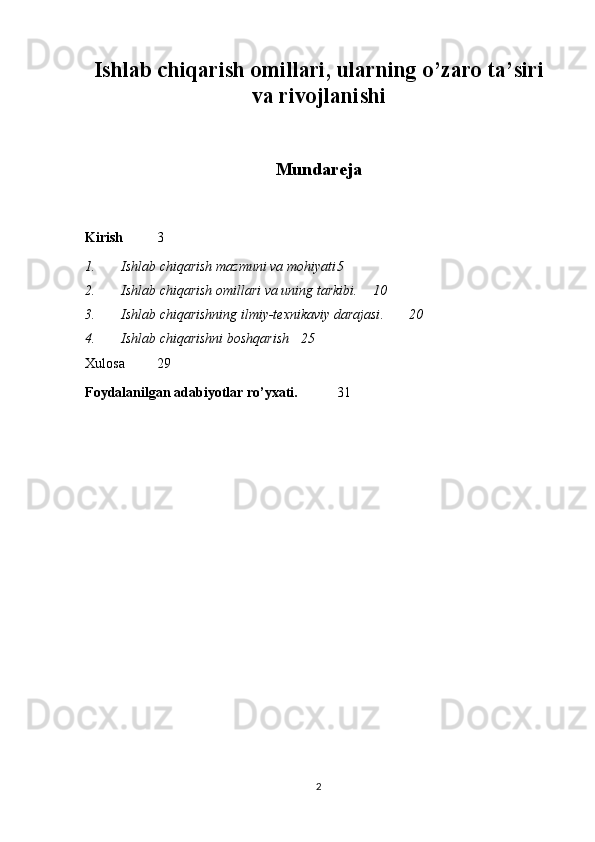 Ishlab chiqarish omillari, ularning o’zaro ta’siri
va rivojlanishi
Mundareja
Kirish 3
1. Ishlab chiqarish mazmuni va mohiyati 5
2. Ishlab chiqarish omillari va uning tarkibi . 10
3. Ishlab chiqarishning ilmiy-texnikaviy darajasi . 20
4. Ishlab chiqarishni boshqarish   25
Xulosa  29
Foydalanilgan adabiyotlar ro’yxati.   3 1
2 