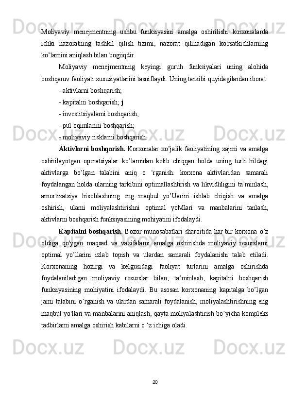 Moliyaviy   menejmentning   ushbu   funksiyasini   amalga   oshirilishi   korxonalarda
ichki   nazoratning   tashkil   qilish   tizimi,   nazorat   qilinadigan   ko'rsatkichlarning
ko’lamini aniqlash bilan bogiiqdir.
Moliyaviy   menejmentning   keyingi   guruh   funksiyalari   uning   alohida
boshqaruv faoliyati xususiyatlarini tasniflaydi. Uning tarkibi quyidagilardan iborat:
- aktivlarni boshqarish;
- kapitalni boshqarish;  j
- investitsiyalami boshqarish;
- pul oqimlarini boshqarish;
- moliyaviy risklarni boshqarish.
Aktivlarni   boshqarish.   Korxonalar   xo’jalik   faoliyatining   xajmi   va   amalga
oshirilayotgan   operatsiyalar   ko’lamidan   kelib   chiqqan   holda   uning   turli   hildagi
aktivlarga   bo’lgan   talabini   aniq   o   ‘rganish.   korxona   aktivlaridan   samarali
foydalangan holda ularning tarkibini optimallashtirish va likvidliligini ta’minlash,
amortizatsiya   hisoblashning   eng   maqbul   yo’Uarini   ishlab   chiqish   va   amalga
oshirish,   ularni   moliyalashtirishni   optimal   yoMlari   va   manbalarini   tanlash,
aktivlarni boshqarish funksiyasining mohiyatini ifodalaydi.
Kapitalni  boshqarish.   Bozor  munosabatlari  sharoitida har  bir  korxona o’z
oldiga   qo'ygan   maqsad   va   vazifalarni   amalga   oshirishda   moliyaviy   resurslarni
optimal   yo’llarini   izlab   topish   va   ulardan   samarali   foydalanishi   talab   etiladi.
Korxonaning   hozirgi   va   kelgusidagi   faoliyat   turlarini   amalga   oshirishda
foydalaniladigan   moliyaviy   resurslar   bilan;   ta’minlash,   kapitalni   boshqarish
funksiyasining   mohiyatini   ifodalaydi.   Bu   asosan   korxonaning   kapitalga   bo’lgan
jami   talabini   o’rganish   va   ulardan   samarali   foydalanish,   moliyalashtirishning   eng
maqbul yo'llari va manbalarini aniqlash, qayta moliyalashtirish bo’yicha kompleks
tadbirlami amalga oshirish kabilarni o ‘z ichiga oladi.
 
20 