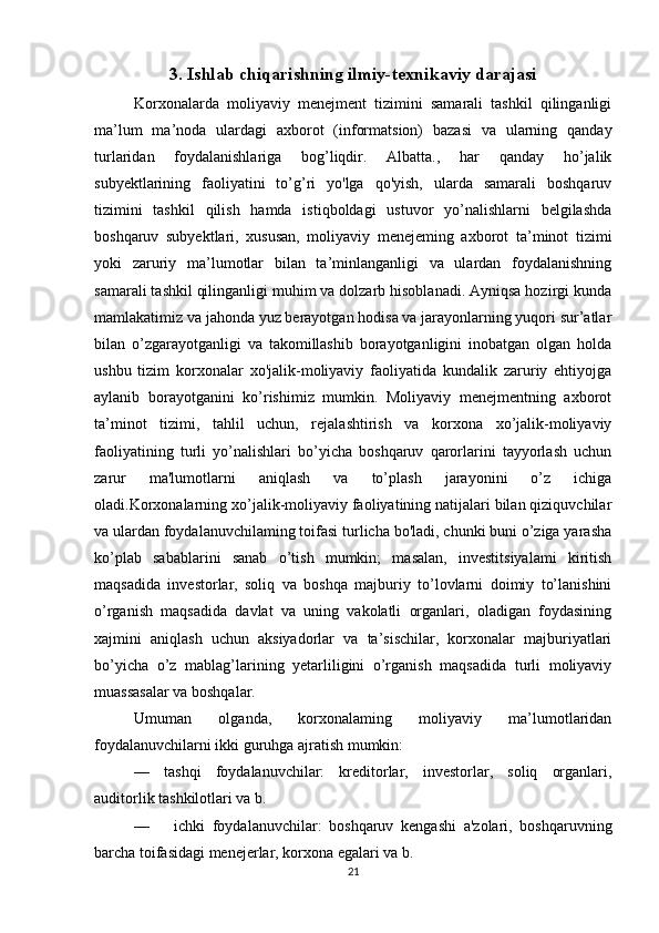 3.  Ishlab chiqarishning ilmiy-texnikaviy darajasi
Korxonalarda   moliyaviy   menejment   tizimini   samarali   tashkil   qilinganligi
ma’lum   ma’noda   ulardagi   axborot   (informatsion)   bazasi   va   ularning   qanday
turlaridan   foydalanishlariga   bog’liqdir.   Albatta.,   har   qanday   ho’jalik
subyektlarining   faoliyatini   to’g’ri   yo'lga   qo'yish,   ularda   samarali   boshqaruv
tizimini   tashkil   qilish   hamda   istiqboldagi   ustuvor   yo’nalishlarni   belgilashda
boshqaruv   subyektlari,   xususan,   moliyaviy   menejeming   axborot   ta’minot   tizimi
yoki   zaruriy   ma’lumotlar   bilan   ta’minlanganligi   va   ulardan   foydalanishning
samarali tashkil qilinganligi muhim va dolzarb hisoblanadi. Ayniqsa hozirgi kunda
mamlakatimiz va jahonda yuz berayotgan hodisa va jarayonlarning yuqori sur’atlar
bilan   o’zgarayotganligi   va   takomillashib   borayotganligini   inobatgan   olgan   holda
ushbu   tizim   korxonalar   xo'jalik-moliyaviy   faoliyatida   kundalik   zaruriy   ehtiyojga
aylanib   borayotganini   ko’rishimiz   mumkin.   Moliyaviy   menejmentning   axborot
ta’minot   tizimi,   tahlil   uchun,   rejalashtirish   va   korxona   xo’jalik-moliyaviy
faoliyatining   turli   yo’nalishlari   bo’yicha   boshqaruv   qarorlarini   tayyorlash   uchun
zarur   ma'lumotlarni   aniqlash   va   to’plash   jarayonini   o’z   ichiga
oladi.Korxonalarning xo’jalik-moliyaviy faoliyatining natijalari bilan qiziquvchilar
va ulardan foydalanuvchilaming toifasi turlicha bo'ladi, chunki buni o’ziga yarasha
ko’plab   sabablarini   sanab   o’tish   mumkin;   masalan,   investitsiyalami   kiritish
maqsadida   investorlar,   soliq   va   boshqa   majburiy   to’lovlarni   doimiy   to’lanishini
o’rganish   maqsadida   davlat   va   uning   vakolatli   organlari,   oladigan   foydasining
xajmini   aniqlash   uchun   aksiyadorlar   va   ta’sischilar,   korxonalar   majburiyatlari
bo’yicha   o’z   mablag’larining   yetarliligini   o’rganish   maqsadida   turli   moliyaviy
muassasalar va boshqalar.
Umuman   olganda,   korxonalaming   moliyaviy   ma’lumotlaridan
foydalanuvchilarni ikki guruhga ajratish mumkin: 
—   tashqi   foydalanuvchilar:   kreditorlar,   investorlar,   soliq   organlari,
auditorlik tashkilotlari va b. 
— ichki   foydalanuvchilar:   boshqaruv   kengashi   a'zolari,   boshqaruvning
barcha toifasidagi menejerlar, korxona egalari va b. 
21 