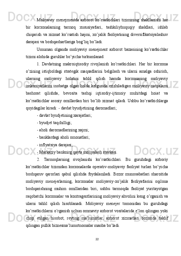 Moliyaviy   menejmentda   axborot   ko’rsatkichlari   tizimining   shakllanishi   har
bir   korxonalaming   tarmoq   xususiyatlari,   tashkiliyhuquqiy   shakllari,   ishlab
chiqarish   va   xizmat   ko’rsatish   hajmi,   xo’jalik   faoliyatining   diversiflkatsiyalashuv
darajasi va boshqashartlariga bog’liq bo’ladi.
Umuman   olganda   moliyaviy   menejment   axborot   bazasining   ko’rsatkichlar
tizimi alohida guruhlar bo’yicha turkumlanad:
1.   Davlatning   makroiqtisodiy   rivojlanish   ko’rsatkichlari.   Har   bir   korxona
o’zining   istiqboldagi   strategik   maqsadlarini   belgilash   va   ularni   amalga   oshirish,
ularning   moliyaviy   holatini   tahlil   qilish   hamda   korxonaning   moliyaviy
imkoniyatlarini inobatga olgan holda kelgusida erishiladigan moliyaviy natijalami
bashorat   qilishda,   bevosita   tashqi   iqtisodiy-ijtimoiy   muhitdagi   hoiat   va
ko’rsatkichlar   asosiy   omillardan  biri   bo’lib  xizmat   qiladi.  Ushbu   ko’rsatkichlarga
quyidagilar kiradi: - davlat byudjetining daromadlari;
- davlat byudjetining xarajatlari;
- byudjet taqchilligi;
- aholi daromadlarining xajmi;
- banklardagi aholi omonatlari;
- inflyatsiya darajasi;
- Markaziy banknirg qayta moliyalash stavkasi.
2.   Tarmoqlarning   rivojlanishi   ko’rsatkichlari.   Bu   guruhdagi   axboriy
ko’rsatkichlar   tizimidan korxonalarda operativ-moliyaviy  faoliyat  turlari   bo’yicha
boshqaruv   qarorlari   qabul   qilishda   foydalaniladi.   Bozor   munosabatlari   sharoitida
moliyaviy   menejerlarning,   korxonalar   moliyaviy-xo’jalik   faoliyatlarini   oqilona
boshqarishning   muhim   omillaridan   biri,   ushbu   tarmoqda   faoliyat   yuritayotgan
raqobatchi korxonalar va kontragentlarining moliyaviy ahvolini keng o’rganish va
ularni   tahlil   qilish   hisoblanadi.   Moliyaviy   menejer   tomonidan   bu   guruhdagi
ko’rsatkichlarni o’rganish uchun ommaviy axborot vositalarida e’lon qilingan yoki
chop   etilgan   hisobot,   reyting   ma’lumotlar,   axborot   xizmatlari   bozorida   taklif
qilingan pullik biznesma’lumotnomalar manba bo’ladi.
22 