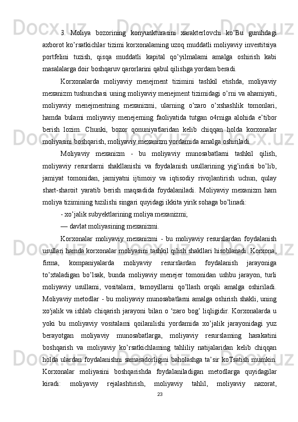 3.   Moliya   bozorining   konyunkturasini   xarakterlovchi   ko’Bu   guruhdagi
axborot ko’rsatkichlar tizimi korxonalaming uzoq muddatli moliyaviy investitsiya
portfelini   tuzish,   qisqa   muddatli   kapital   qo’yilmalami   amalga   oshirish   kabi
masalalarga doir boshqaruv qarorlarini qabul qilishga yordam beradi.
Korxonalarda   moliyaviy   menejment   tizimini   tashkil   etishda,   moliyaviy
mexanizm tushunchasi  uning moliyaviy menejment tizimidagi o’rni va ahamiyati,
moliyaviy   menejmentning   mexanizmi,   ularning   o’zaro   o’xshashlik   tomonlari,
hamda   bulami   moliyaviy   menejerning   faoliyatida   tutgan   o4rniga   alohida   e’tibor
berish   lozim.   Chunki,   bozor   qonuniyatlaridan   kelib   chiqqan   holda   korxonalar
moliyasini boshqarish, moliyaviy mexanizm yordamida amalga oshiriladi.
Moliyaviy   mexanizm   -   bu   moliyaviy   munosabatlarni   tashkil   qilish,
moliyaviy   resurslarni   shakllanishi   va   foydalanish   usullarining   yig’indisi   bo’lib,
jamiyat   tomonidan,   jamiyatni   ijtimoiy   va   iqtisodiy   rivojlantirish   uchun,   qulay
shart-sharoit   yaratib   berish   maqsadida   foydalaniladi.   Moliyaviy   mexanizm   ham
moliya tizimining tuzilishi singari quyidagi ikkita yirik sohaga bo’linadi:
- xo’jalik subyektlarining moliya mexanizmi;
— davlat moliyasining mexanizmi.
Korxonalar   moliyaviy   mexanizmi   -   bu   moliyaviy   resurslardan   foydalanish
usullari hamda korxonalar moliyasini tashkil qilish shakllari hisoblanadi. Korxona,
firma,   kompaniyalarda   moliyaviy   resurslardan   foydalanish   jarayoniga
to’xtaladigan   bo’lsak,   bunda   moliyaviy   menejer   tomonidan   ushbu   jarayon,   turli
moliyaviy   usullami,   vositalami,   tamoyillarni   qo’llash   orqali   amalga   oshiriladi.
Moliyaviy metodlar  - bu moliyaviy munosabatlarni  amalga oshirish shakli,  uning
xo'jalik   va   ishlab   chiqarish   jarayoni   bilan   o   ‘zaro   bog’   liqligidir.   Korxonalarda   u
yoki   bu   moliyaviy   vositalami   qoilanilishi   yordamida   xo’jalik   jarayonidagi   yuz
berayotgan   moliyaviy   munosabatlarga,   moliyaviy   resurslaming   harakatini
boshqarish   va   moliyaviy   ko’rsatkichlaming   tahliliy   natijalaridan   kelib   chiqqan
holda ulardan foydalanishni  samaradorligini  baholashga ta’sir koTsatish mumkin.
Korxonalar   moliyasini   boshqarishda   foydalaniladigan   metodlarga   quyidagilar
kiradi:   moliyaviy   rejalashtirish,   moliyaviy   tahlil,   moliyaviy   nazorat,
23 