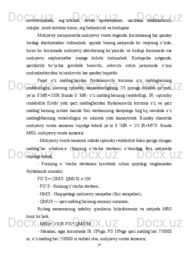 investitsiyalash,   sug’urtalash,   kredit   operatsiyalari,   narxlami   shakllantirish,
soliqlar, hisob-kitoblar tizimi, rag’batlantirish va boshqalar.
Moliyaviy menejmentda moliyaviy vosita deganda, korxonaning har qanday
turdagi   shartnomalari   tushuniladi,   qaysiki   buning   natijasida   bir   vaqtning   o’zida,
biron   bir   korxonada   moliyaviy   aktivlarning   ko’payishi   va   boshqa   korxonada   esa
moliyaviy   majburiyatlar   yuzaga   kelishi   tushuniladi.   Boshqacha   aytganda,
qarzdorlik   bo’yicha   guvohtik   bemvchi,   sotuvchi   sotish   jarayonida   o’zini
moliyalashtirishni ta’minlovchi har qanday hujjatdir.
Faqat   o’z   mablag’laridan   foydalanuvchi   korxona   o’z   mablaglarining
rentabelligini,   ularning   iqtisodiy   samaradorligining   2/3   qismga   cheklab   qo’yadi,
ya’ni   0’MR=2/3IR   Bunda   0   ‘MR-   o’z   mablag’larining   rentabelligi;   IR-   iqtisodiy
rentabellik   Kredit   yoki   qarz   mablag'laridan   foydalanuvchi   korxona   o’z   va   qarz
mablag’Iarining   nisbati   hamda   foiz   stavkasining   darajasiga   bog’liq   ravishda   o’z
mablagMarining   rentabelligini   yo   oshiradi   yoki   kamaytiradi.   Bunday   sharoitda
moliyaviy   vosita   samarasi   vujudga   keladi   ya’ni   0   ‘MR   =   2/3   IR+MVS.   Bunda
MRS- moliyaviy vosita samarasi: 
- Moliyaviy vosita samarasi odatda iqtisodiy rentabellik bilan qarzga olingan
mablag’lar   ≪ bahosi ≫   (foizning   o’rtacha   stavkasi)   o’rtasidagi   farq   natijasida
vujudga keladi.
-   Foizning   o   ‘rtacha   stavkasini   hisoblash   uchun   quyidagi   tenglamadan
foydalanish mumkin.
FO’S = (XMX: QMUS) x 100.
- FO’S - foizning o’rtacha stavkasi;
- HMX - Haqiqatdagi moliyaviy xarajatlar (foiz xarajatlari);
- QMUS — qarz mablag’larining umumiy summasi;
Richag   samarasining   tarkibiy   qismlarini   birlashtiramiz   va   natijada   MRS
hosil bo’ladi;
- MRS= 2/3(IR-FS)* QM/0’M
-   Masalan,   agar   korxonada   IR   18%ga,   FS   16%ga   qarz   mablag’lari   750000
ni, o’z mablag’lari 250000 ni tashkil etsa, moliyaviy vosita samarasi;
24 