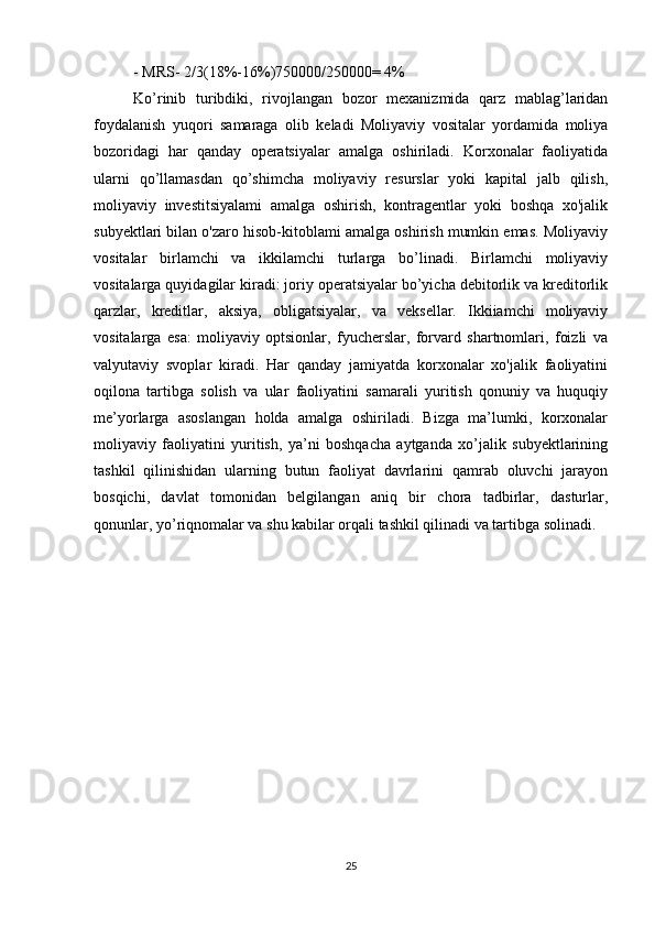 - MRS- 2/3(18%-16%)750000/250000= 4%
Ko’rinib   turibdiki,   rivojlangan   bozor   mexanizmida   qarz   mablag’laridan
foydalanish   yuqori   samaraga   olib   keladi   Moliyaviy   vositalar   yordamida   moliya
bozoridagi   har   qanday   operatsiyalar   amalga   oshiriladi.   Korxonalar   faoliyatida
ularni   qo’llamasdan   qo’shimcha   moliyaviy   resurslar   yoki   kapital   jalb   qilish,
moliyaviy   investitsiyalami   amalga   oshirish,   kontragentlar   yoki   boshqa   xo'jalik
subyektlari bilan o'zaro hisob-kitoblami amalga oshirish mumkin emas. Moliyaviy
vositalar   birlamchi   va   ikkilamchi   turlarga   bo’linadi.   Birlamchi   moliyaviy
vositalarga quyidagilar kiradi: joriy operatsiyalar bo’yicha debitorlik va kreditorlik
qarzlar,   kreditlar,   aksiya,   obligatsiyalar,   va   veksellar.   Ikkiiamchi   moliyaviy
vositalarga   esa:   moliyaviy   optsionlar,   fyucherslar,   forvard   shartnomlari,   foizli   va
valyutaviy   svoplar   kiradi.   Har   qanday   jamiyatda   korxonalar   xo'jalik   faoliyatini
oqilona   tartibga   solish   va   ular   faoliyatini   samarali   yuritish   qonuniy   va   huquqiy
me’yorlarga   asoslangan   holda   amalga   oshiriladi.   Bizga   ma’lumki,   korxonalar
moliyaviy   faoliyatini   yuritish,   ya’ni   boshqacha   aytganda   xo’jalik   subyektlarining
tashkil   qilinishidan   ularning   butun   faoliyat   davrlarini   qamrab   oluvchi   jarayon
bosqichi,   davlat   tomonidan   belgilangan   aniq   bir   chora   tadbirlar,   dasturlar,
qonunlar, yo’riqnomalar va shu kabilar orqali tashkil qilinadi va tartibga solinadi.  
25 