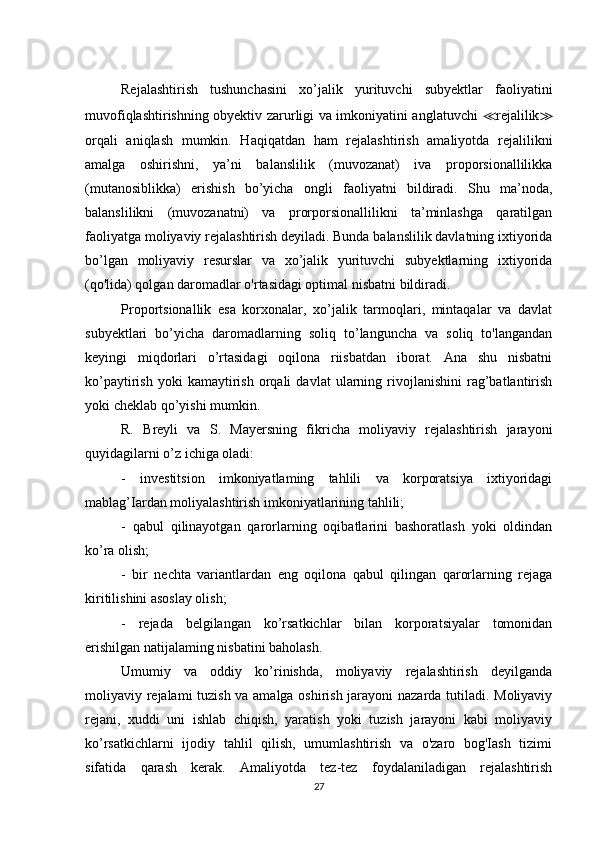 Rejalashtirish   tushunchasini   xo’jalik   yurituvchi   subyektlar   faoliyatini
muvofiqlashtirishning obyektiv zarurligi va imkoniyatini anglatuvchi   ≪ rejalilik ≫
orqali   aniqlash   mumkin.   Haqiqatdan   ham   rejalashtirish   amaliyotda   rejalilikni
amalga   oshirishni,   ya’ni   balanslilik   (muvozanat)   iva   proporsionallilikka
(mutanosiblikka)   erishish   bo’yicha   ongli   faoliyatni   bildiradi.   Shu   ma’noda,
balanslilikni   (muvozanatni)   va   prorporsionallilikni   ta’minlashga   qaratilgan
faoliyatga moliyaviy rejalashtirish deyiladi. Bunda balanslilik davlatning ixtiyorida
bo’lgan   moliyaviy   resurslar   va   xo’jalik   yurituvchi   subyektlarning   ixtiyorida
(qo'lida) qolgan daromadlar o'rtasidagi optimal nisbatni bildiradi.
Proportsionallik   esa   korxonalar,   xo’jalik   tarmoqlari,   mintaqalar   va   davlat
subyektlari   bo’yicha   daromadlarning   soliq   to’languncha   va   soliq   to'langandan
keyingi   miqdorlari   o’rtasidagi   oqilona   riisbatdan   iborat.   Ana   shu   nisbatni
ko’paytirish   yoki   kamaytirish   orqali   davlat   ularning   rivojlanishini   rag’batlantirish
yoki cheklab qo’yishi mumkin.
R.   Breyli   va   S.   Mayersning   fikricha   moliyaviy   rejalashtirish   jarayoni
quyidagilarni o’z ichiga oladi:
-   investitsion   imkoniyatlaming   tahlili   va   korporatsiya   ixtiyoridagi
mablag’Iardan moliyalashtirish imkoniyatlarining tahlili;
-   qabul   qilinayotgan   qarorlarning   oqibatlarini   bashoratlash   yoki   oldindan
ko’ra olish;
-   bir   nechta   variantlardan   eng   oqilona   qabul   qilingan   qarorlarning   rejaga
kiritilishini asoslay olish;
-   rejada   belgilangan   ko’rsatkichlar   bilan   korporatsiyalar   tomonidan
erishilgan natijalaming nisbatini baholash.
Umumiy   va   oddiy   ko’rinishda,   moliyaviy   rejalashtirish   deyilganda
moliyaviy rejalami tuzish va amalga oshirish jarayoni  nazarda tutiladi. Moliyaviy
rejani,   xuddi   uni   ishlab   chiqish,   yaratish   yoki   tuzish   jarayoni   kabi   moliyaviy
ko’rsatkichlarni   ijodiy   tahlil   qilish,   umumlashtirish   va   o'zaro   bog'Iash   tizimi
sifatida   qarash   kerak.   Amaliyotda   tez-tez   foydalaniladigan   rejalashtirish
27 