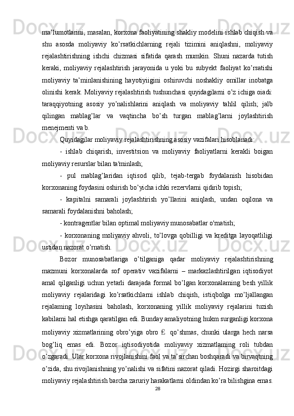 ma’lumotlarini, masalan, korxona faoliyatining shakliy modelini ishlab chiqish va
shu   asosda   moliyaviy   ko’rsatkichlarning   rejali   tizimini   aniqlashni,   moliyaviy
rejalashtirishning   ishchi   chizmasi   sifatida   qarash   mumkin.   Shuni   nazarda   tutish
keraki,   moliyaviy   rejalashtirish   jarayonida   u   yoki   bu   subyekt   faoliyat   ko’rsatishi
moliyaviy   ta’minlanishining   hayotiyiigini   oshiruvchi   noshakliy   omillar   inobatga
olinishi kerak. Moliyaviy rejalashtirish tushunchasi quyidagilarni o’z ichiga oiadi:
taraqqiyotning   asosiy   yo’nalishlarini   aniqlash   va   moliyaviy   tahlil   qilish;   jalb
qilingan   mablag’lar   va   vaqtincha   bo’sh   turgan   mablag’larni   joylashtirish
menejmenti va b.
Quyidagilar moliyaviy rejalashtirishning asosiy vazifalari hisoblanadi:
-   ishlab   chiqarish,   investitsion   va   moliyaviy   faoliyatlarni   kerakli   boigan
moliyaviy resurslar bilan ta'minlash;
-   pul   mablag’laridan   iqtisod   qilib,   tejab-tergab   foydalanish   hisobidan
korxonaning foydasini oshirish bo’yicha ichki rezervlarni qidirib topish;
-   kapitalni   samarali   joylashtirish   yo’llarini   aniqlash,   undan   oqilona   va
samarali foydalanishni baholash;
- kontragentlar bilan optimal moliyaviy munosabatlar o'rnatish;
-  korxonaning  moliyaviy  ahvoli,  to’lovga  qobilligi  va  kreditga  layoqatliligi
ustidan nazorat o’rnatish.
Bozor   munosabatlariga   o’tilganiga   qadar   moliyaviy   rejalashtirishning
mazmuni   korxonalarda   sof   operativ   vazifalarni   –   markazlashtirilgan   iqtisodiyot
amal   qilganligi   uchun   yetarli   darajada   formal   bo’lgan   korxonalaming   besh   yillik
moliyaviy   rejalaridagi   ko’rsatkichlarni   ishlab   chiqish,   istiqbolga   mo’ljallangan
rejalaming   loyihasini   baholash,   korxonaning   yillik   moliyaviy   rejalarini   tuzish
kabilami hal etishga qaratilgan edi. Bunday amaliyotning hukm surganligi korxona
moliyaviy   xizmatlarining   obro’yiga   obro ￡   qo’shmas,   chunki   ularga   hech   narsa
bog’liq   emas   edi.   Bozor   iqtisodiyotida   moliyaviy   xizmatlaming   roli   tubdan
o’zgaradi. Ular korxona rivojlanishini faol va ta’sirchan boshqaradi va birvaqtning
o’zida, shu rivojlanishning yo’nalishi va sifatini nazorat qiladi. Hozirgi sharoitdagi
moliyaviy rejalashtirish barcha zaruriy harakatlarni oldindan ko’ra bilishgina emas.
28 