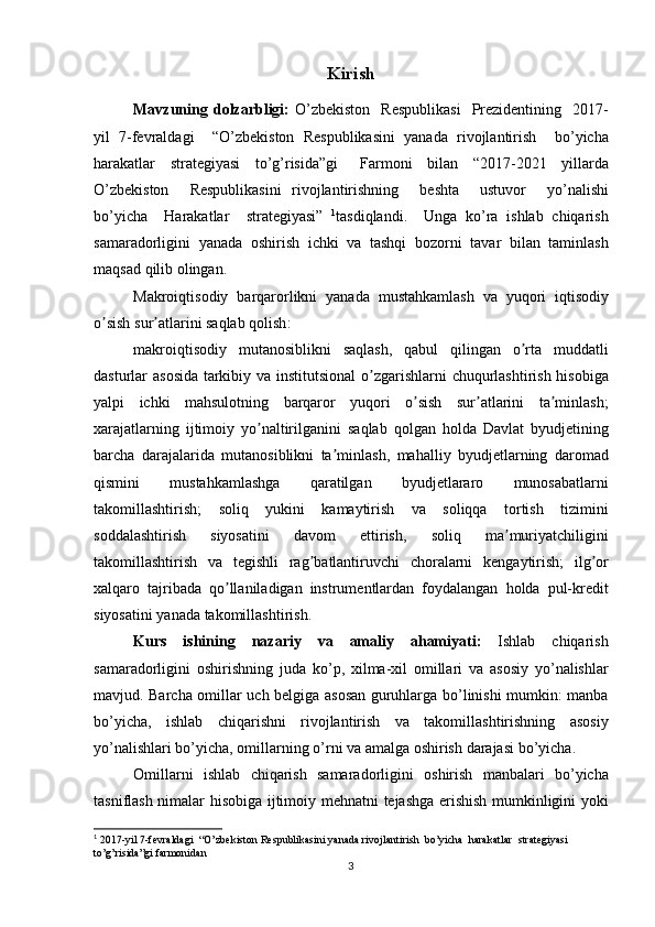 Kirish
Mavzuning   dolzarbligi :   O ’ zbekiston     Respublikasi     Prezidentining     2017-
yil   7- fevraldagi     “ O ’ zbekiston   Respublikasini   yanada   rivojlantirish     bo ’ yicha
harakatlar     strategiyasi     to ’ g ’ risida ” gi       Farmoni     bilan     “2017-2021     yillarda
O ’ zbekiston     Respublikasini   rivojlantirishning     beshta     ustuvor     yo ’ nalishi
bo ’ yicha     Harakatlar     strategiyasi ”   1
tasdiqlandi .     Unga   ko ’ ra   ishlab   chiqarish
samaradorligini   yanada   oshirish   ichki   va   tashqi   bozorni   tavar   bilan   taminlash
maqsad   qilib   olingan .
Makroiqtisodiy   barqarorlikni   yanada   mustahkamlash   va   yuqori   iqtisodiy
o ʼ sish   sur ʼ atlarini   saqlab   qolish :
makroiqtisodiy   mutanosiblikni   saqlash ,   qabul   qilingan   o ʼ rta   muddatli
dasturlar   asosida   tarkibiy   va   institutsional   o ʼ zgarishlarni   chuqurlashtirish   hisobiga
yalpi   ichki   mahsulotning   barqaror   yuqori   o ʼ sish   sur ʼ atlarini   ta ʼ minlash ;
xarajatlarning   ijtimoiy   yo ʼ naltirilganini   saqlab   qolgan   holda   Davlat   byudjetining
barcha   darajalarida   mutanosiblikni   ta ʼ minlash ,   mahalliy   byudjetlarning   daromad
qismini   mustahkamlashga   qaratilgan   byudjetlararo   munosabatlarni
takomillashtirish ;   soliq   yukini   kamaytirish   va   soliqqa   tortish   tizimini
soddalashtirish   siyosatini   davom   ettirish ,   soliq   ma ʼ muriyatchiligini
takomillashtirish   va   tegishli   rag ʼ batlantiruvchi   choralarni   kengaytirish ;   ilg ʼ or
xalqaro   tajribada   qo ʼ llaniladigan   instrumentlardan   foydalangan   holda   pul - kredit
siyosatini   yanada   takomillashtirish .
Kurs   ishining   nazariy   va   amaliy   ahamiyati :   Ishlab   chiqarish
samaradorligini   oshirishning   juda   ko ’ p ,   xilma - xil   omillari   va   asosiy   yo ’ nalishlar
mavjud .   Barcha   omillar   uch   belgiga   asosan   guruhlarga   bo ’ linishi   mumkin :   manba
bo ’ yicha ,   ishlab   chiqarishni   rivojlantirish   va   takomillashtirishning   asosiy
yo ’ nalishlari   bo ’ yicha ,  omillarning   o ’ rni   va   amalga   oshirish   darajasi   bo ’ yicha . 
Omillarni   ishlab   chiqarish   samaradorligini   oshirish   manbalari   bo ’ yicha
tasniflash   nimalar   hisobiga   ijtimoiy   mehnatni   tejashga   erishish   mumkinligini   yoki
1
  2017-yil 7-fevraldagi  “O’zbekiston Respublikasini yanada rivojlantirish  bo’yicha  harakatlar  strategiyasi  
to’g’risida”gi farmonidan
3 