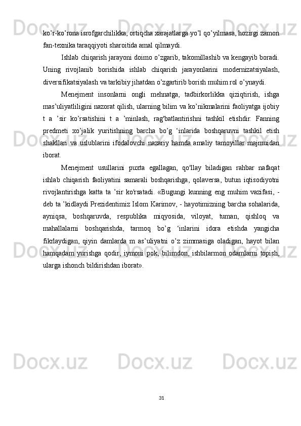 ko’r-ko’rona isrofgarchilikka, ortiqcha xarajatlarga yo’l qo’yilmasa, hozirgi zamon
fan-tеxnika taraqqiyoti sharoitida amal qilmaydi.
Ishlab chiqarish jarayoni doimo o’zgarib, takomillashib va kеngayib boradi.
Uning   rivojlanib   borishida   ishlab   chiqarish   jarayonlarini   modеrnizatsiyalash,
divеrsifikatsiyalash va tarkibiy jihatdan o’zgartirib borish muhim rol o’ynaydi.
Menejment   insonlarni   ongli   mehnatga,   tadbirkorlikka   qiziqtirish,   ishga
mas’uliyatliligini nazorat qilish, ularning bilim va ko’nikmalarini faoliyatga ijobiy
t   a   ’sir   ko’rsatishini   t   a   ’minlash,   rag'batlantirishni   tashkil   etishdir.   Fanning
predmeti   xo’jalik   yuritishning   barcha   bo’g   ‘inlarida   boshqaruvni   tashkil   etish
shakllari   va   uslublarini   ifodalovchi   nazariy   hamda   amaliy   tamoyillar   majmuidan
iborat. 
Menejment   usullarini   puxta   egallagan,   qo'llay   biladigan   rahbar   nafaqat
ishlab   chiqarish   faoliyatini   samarali   boshqarishga,   qolaversa,   butun   iqtisodiyotni
rivojlantirishga   katta   ta   ’sir   ko'rsatadi.   «Bugungi   kunning   eng   muhim   vazifasi,   -
deb ta ’kidlaydi Prezidentimiz Islom Karimov, - hayotimizning barcha sohalarida,
ayniqsa,   boshqaruvda,   respublika   miqyosida,   viloyat,   tuman,   qishloq   va
mahallalarni   boshqarishda,   tarmoq   bo’g   ‘inlarini   idora   etishda   yangicha
fikrlaydigan,   qiyin   damlarda   m   as’uliyatni   o’z   zimmasiga   oladigan,   hayot   bilan
hamqadam   yurishga   qodir,   iymoni   pok,   bilimdon,   ishbilarmon   odamlarni   topish,
ularga ishonch bildirishdan iborat».
31 