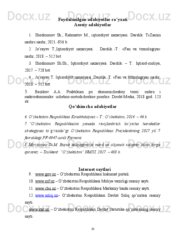 Foydalanilgan adabiyotlar ro’yxati
Asosiy adabiyotlar
1. Shodmonov   Sh.,   Rahmatov   M.,   iqtisodiyot   nazariyasi.   Darslik.   T « Zamin
nashr »  nashr, 2021.-856 b.
2. Jo’rayev   T.,Iqtisodiyot   nazariyasi.   .   Darslik..-T.:   «Fan   va   texnologiya»
nashr, 2018. – 512 bet.
3. Shodmonov   Sh.Sh.,   Iqtisodiyot   nazariyasi.   Darslik.   –   T.:   Iqtisod-moliya,
2017. – 728 bet.
4. Jo’rayev   T.  Iqtisodiyot   nazariyasi.   Darslik.   T.  «Fan   va  texnologiya»   nashr,
2018. – 512 bet.
5. Bazikov   A.A.   Praktikum   po   ekonomicheskoy   teorii:   mikro   i
makroekonomike:  uchebno-metodicheskoe  posobie . Direkt-Media,  2018 god. 123
str.
Qo’shimcha adabiyotlar
6. O’zbekiston Respublikasi Konstitutsiyasi – T.: O’zbekiston, 2014. – 46 b.
7. “O’zbekiston   Respublikasini   yanada   rivojlantirish   bo’yicha   harakatlar
strategiyasi   to’g’risida”gi   O’zbekiston   Respublikasi   Prezidentining   2017   yil   7
fevraldagi PF-4947-sonli  Farmoni .
8. Mirziyoyev   Sh.M.   Buyuk   kelajagimizni   mard   va   olijanob   xalqimiz   bilan   birga
quramiz. – Toshkent: “O’zbekiston” NMIU, 2017. – 488 b.
Internet saytlari
9. www.gov.uz     – O’zbekiston Respublikasi hukumat portali.
10. www.mf.uz     – O’zbekiston Respublikasi Moliya vazirligi rasmiy sayti. 
11. www.cbu.uz     – O’zbekiston Respublikasi Markaziy banki rasmiy sayti.
12. www.soliq.uz    –   O’zbekiston   Respublikasi   Davlat   Soliq   qo’mitasi   rasmiy
sayti. 
www.stat.uz   – O’zbekiston Respublikasi Davlat Statistika qo’mitasining rasmiy
sayti.
32 