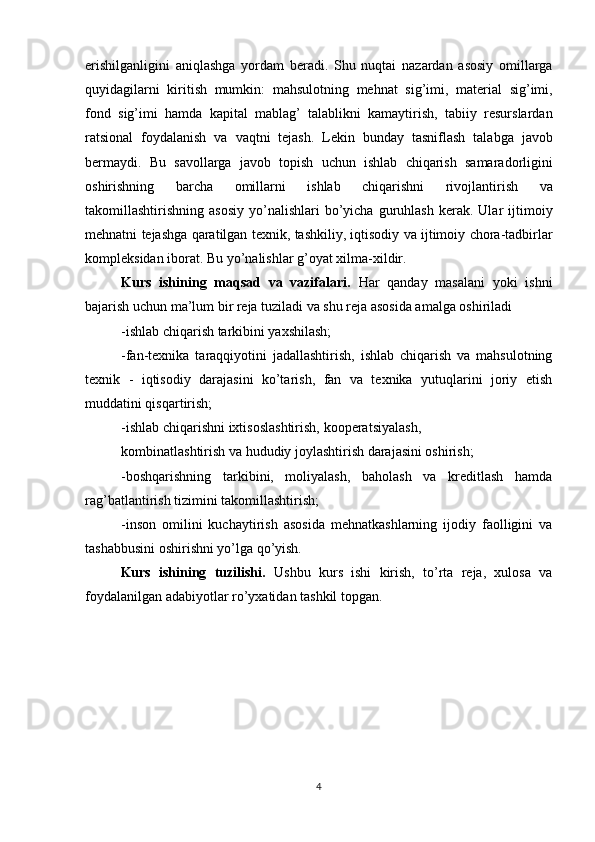 erishilganligini   aniqlashga   yordam   beradi .   Shu   nuqtai   nazardan   asosiy   omillarga
quyidagilarni   kiritish   mumkin :   mahsulotning   mehnat   sig ’ imi ,   material   sig ’ imi ,
fond   sig ’ imi   hamda   kapital   mablag ’   talablikni   kamaytirish ,   tabiiy   resurslardan
ratsional   foydalanish   va   vaqtni   tejash .   Lekin   bunday   tasniflash   talabga   javob
bermaydi .   Bu   savollarga   javob   topish   uchun   ishlab   chiqarish   samaradorligini
oshirishning   barcha   omillarni   ishlab   chiqarishni   rivojlantirish   va
takomillashtirishning   asosiy   yo ’ nalishlari   bo ’ yicha   guruhlash   kerak .   Ular   ijtimoiy
mehnatni   tejashga   qaratilgan   texnik ,  tashkiliy ,  iqtisodiy   va   ijtimoiy   chora - tadbirlar
kompleksidan   iborat .   Bu yo’nalishlar   g’oyat xilma-xildir. 
Kurs   ishining   maqsad   va   vazifalari.   Har   qanday   masalani   yoki   ishni
bajarish uchun ma’lum bir reja tuziladi va shu reja asosida amalga oshiriladi 
-ishlab chiqarish tarkibini yaxshilash; 
-fan-texnika   taraqqiyotini   jadallashtirish,   ishlab   chiqarish   va   mahsulotning
texnik   -   iqtisodiy   darajasini   ko’tarish,   fan   va   texnika   yutuqlarini   joriy   etish
muddatini qisqartirish; 
-ishlab chiqarishni  ixtisoslashtirish,  kooperatsiyalash, 
kombinatlashtirish va hududiy joylashtirish darajasini oshirish; 
-boshqarishning   tarkibini,   moliyalash,   baholash   va   kreditlash   hamda
rag’batlantirish tizimini takomillashtirish; 
-inson   omilini   kuchaytirish   asosida   mehnatkashlarning   ijodiy   faolligini   va
tashabbusini oshirishni yo’lga qo’yish. 
Kurs   ishining   tuzilishi.   Ushbu   kurs   ishi   kirish,   to’rta   reja,   xulosa   va
foydalanilgan adabiyotlar ro’yxatidan tashkil topgan.
 
4 