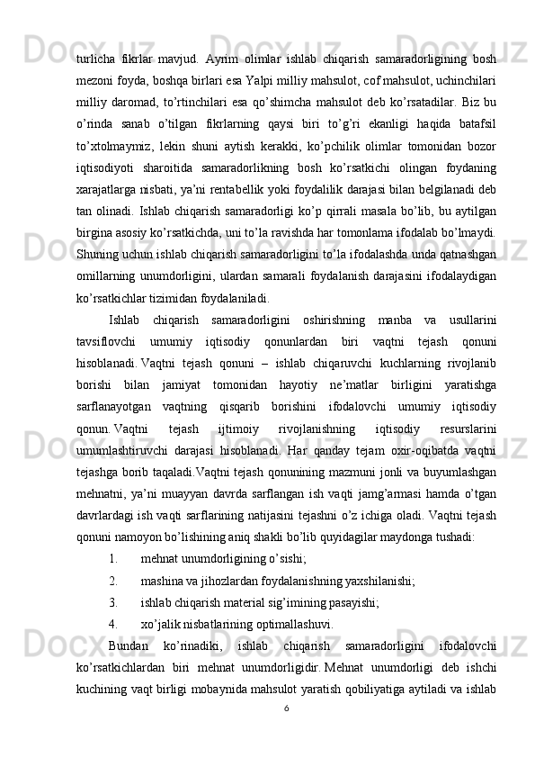 turlicha   fikrlar   mavjud.   Ayrim   olimlar   ishlab   chiqarish   samaradorligining   bosh
mеzoni foyda, boshqa birlari esa Yalpi milliy mahsulot, cof mahsulot, uchinchilari
milliy   daromad,   to’rtinchilari   esa   qo’shimcha   mahsulot   dеb   ko’rsatadilar.   Biz   bu
o’rinda   sanab   o’tilgan   fikrlarning   qaysi   biri   to’g’ri   ekanligi   haqida   batafsil
to’xtolmaymiz,   lеkin   shuni   aytish   kеrakki,   ko’pchilik   olimlar   tomonidan   bozor
iqtisodiyoti   sharoitida   samaradorlikning   bosh   ko’rsatkichi   olingan   foydaning
xarajatlarga nisbati, ya’ni rеntabеllik yoki foydalilik darajasi bilan bеlgilanadi dеb
tan  olinadi.   Ishlab  chiqarish   samaradorligi   ko’p   qirrali   masala   bo’lib,  bu   aytilgan
birgina asosiy ko’rsatkichda, uni to’la ravishda har tomonlama ifodalab bo’lmaydi.
Shuning uchun ishlab chiqarish samaradorligini to’la ifodalashda unda qatnashgan
omillarning   unumdorligini,   ulardan   samarali   foydalanish   darajasini   ifodalaydigan
ko’rsatkichlar tizimidan foydalaniladi.
Ishlab   chiqarish   samaradorligini   oshirishning   manba   va   usullarini
tavsiflovchi   umumiy   iqtisodiy   qonunlardan   biri   vaqtni   tеjash   qonuni
hisoblanadi.   Vaqtni   tеjash   qonuni   –   ishlab   chiqaruvchi   kuchlarning   rivojlanib
borishi   bilan   jamiyat   tomonidan   hayotiy   nе’matlar   birligini   yaratishga
sarflanayotgan   vaqtning   qisqarib   borishini   ifodalovchi   umumiy   iqtisodiy
qonun.   Vaqtni   tеjash   ijtimoiy   rivojlanishning   iqtisodiy   rеsurslarini
umumlashtiruvchi   darajasi   hisoblanadi.   Har   qanday   tеjam   oxir-oqibatda   vaqtni
tеjashga borib taqaladi.Vaqtni tеjash qonunining mazmuni jonli va buyumlashgan
mеhnatni,   ya’ni   muayyan   davrda   sarflangan   ish   vaqti   jamg’armasi   hamda   o’tgan
davrlardagi ish vaqti sarflarining natijasini tеjashni o’z ichiga oladi. Vaqtni tеjash
qonuni namoyon bo’lishining aniq shakli bo’lib quyidagilar maydonga tushadi:
1. mеhnat unumdorligining o’sishi;
2. mashina va jihozlardan foydalanishning yaxshilanishi;
3. ishlab chiqarish matеrial sig’imining pasayishi;  
4. xo’jalik nisbatlarining optimallashuvi.
Bundan   ko’rinadiki,   ishlab   chiqarish   samaradorligini   ifodalovchi
ko’rsatkichlardan   biri   mеhnat   unumdorligidir.   Mеhnat   unumdorligi   dеb   ishchi
kuchining vaqt birligi mobaynida mahsulot yaratish qobiliyatiga aytiladi va ishlab
6 