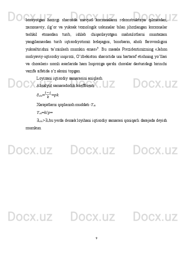 borayotgan   hozirgi   sharoitda   mavjud   korxonalarni   rеkonstruktsiya   qilmasdan,
zamonaviy,   ilg’or   va   yuksak   tеxnologik   uskunalar   bilan   jihozlangan   korxonalar
tashkil   etmasdan   turib,   ishlab   chiqarilayotgan   mahsulotlarni   muntazam
yangilamasdan   turib   iqtisodiyotimiz   kеlajagini,   binobarin,   aholi   farovonligini
yuksaltirishni   ta’minlash   mumkin   emas» 4
.   Bu   masala   Prеzidеntimizning   «Jahon
moliyaviy-iqtisodiy inqirozi, O’zbеkiston sharoitida uni bartaraf etishning yo’llari
va   choralari»   nomli   asarlarida   ham   Inqirozga   qarshi   choralar   dasturidagi   birinchi
vazifa sifatida o’z aksini topgan.
Loyixani iqtisodiy samarasini aniqlash.
Absalyut samaradorlik koeffisenti
??????
?????????????????? = i − c
k = ????????????
Xarajatlarni qoplanish muddati- ??????
????????????  
??????
???????????? = ?????? / ?????? = 
∃
?????????????????? > ∃
?????? bu yerda demak loyihani iqtisodiy samarasi qoniqarli darajada deyish
mumkun.
9 