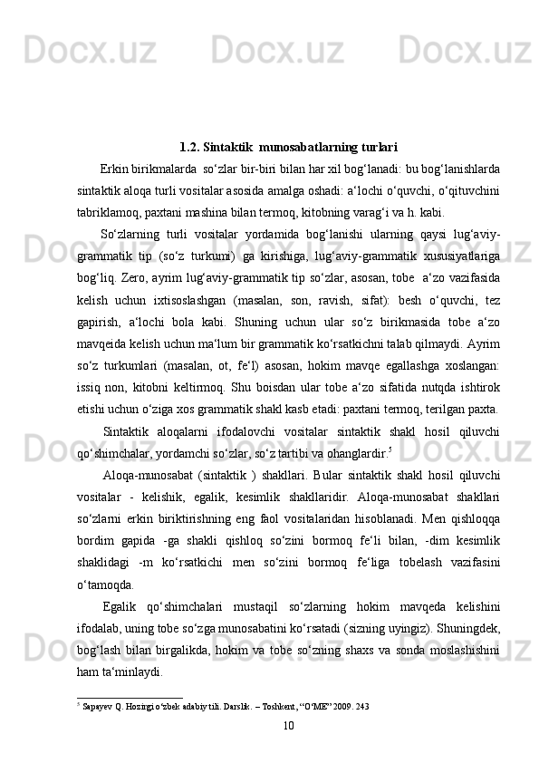 1. 2. Sintaktik  munosabatlarning turlari
Erkin birikmalarda  so‘zlar bir-biri bilan har xil bog‘lanadi: bu bog‘lanishlarda
sintaktik aloqa turli vositalar asosida amalga oshadi: a‘lochi o‘quvchi, o‘qituvchini
tabriklamoq, paxtani mashina bilan termoq, kitobning varag‘i va h. kabi.
So‘zlarning   turli   vositalar   yordamida   bog‘lanishi   ularning   qaysi   lug‘aviy-
grammatik   tip   (so‘z   turkumi)   ga   kirishiga,   lug‘aviy-grammatik   xususiyatlariga
bog‘liq.   Zero, ayrim lug‘aviy-grammatik tip so‘zlar, asosan, tobe   a‘zo vazifasida
kelish   uchun   ixtisoslashgan   (masalan,   son,   ravish,   sifat):   besh   o‘quvchi,   tez
gapirish,   a‘lochi   bola   kabi.   Shuning   uchun   ular   so‘z   birikmasida   tobe   a‘zo
mavqeida kelish uchun ma‘lum bir grammatik ko‘rsatkichni talab qilmaydi. Ayrim
so‘z   turkumlari   (masalan,   ot,   fe‘l)   asosan,   hokim   mavqe   egallashga   xoslangan:
issiq   non,   kitobni   keltirmoq.   Shu   boisdan   ular   tobe   a‘zo   sifatida   nutqda   ishtirok
etishi uchun o‘ziga xos grammatik shakl kasb etadi: paxtani termoq, terilgan paxta.
Sintaktik   aloqalarni   ifodalovchi   vositalar   sintaktik   shakl   hosil   qiluvchi
qo‘shimchalar, yordamchi so‘zlar, so‘z tartibi va ohanglardir. 5
Aloqa-munosabat   (sintaktik   )   shakllari.   Bular   sintaktik   shakl   hosil   qiluvchi
vositalar   -   kelishik,   egalik,   kesimlik   shakllaridir.   Aloqa-munosabat   shakllari
so‘zlarni   erkin   biriktirishning   eng   faol   vositalaridan   hisoblanadi.   Men   qishloqqa
bordim   gapida   -ga   shakli   qishloq   so‘zini   bormoq   fe‘li   bilan,   -dim   kesimlik
shaklidagi   -m   ko‘rsatkichi   men   so‘zini   bormoq   fe‘liga   tobelash   vazifasini
o‘tamoqda.
Egalik   qo‘shimchalari   mustaqil   so‘zlarning   hokim   mavqeda   kelishini
ifodalab, uning tobe so‘zga munosabatini ko‘rsatadi (sizning uyingiz). Shuningdek,
bog‘lash   bilan   birgalikda,   hokim   va   tobe   so‘zning   shaxs   va   sonda   moslashishini
ham ta‘minlaydi.
5
 Sapayev Q. Hozirgi o‘zbek adabiy tili. Darslik. – Toshkent, “O‘ME” 2009. 243
10 