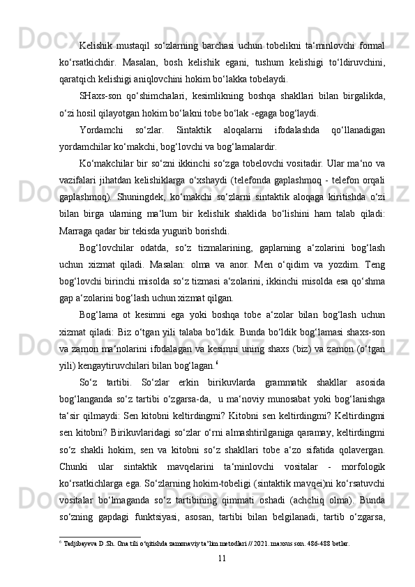 Kelishik   mustaqil   so‘zlarning   barchasi   uchun   tobelikni   ta‘minlovchi   formal
ko‘rsatkichdir.   Masalan,   bosh   kelishik   egani,   tushum   kelishigi   to‘ldiruvchini,
qaratqich kelishigi aniqlovchini hokim bo‘lakka tobelaydi.
SHaxs-son   qo‘shimchalari,   kesimlikning   boshqa   shakllari   bilan   birgalikda,
o‘zi hosil qilayotgan hokim bo‘lakni tobe bo‘lak -egaga bog‘laydi.
Yordamchi   so‘zlar.   Sintaktik   aloqalarni   ifodalashda   qo‘llanadigan
yordamchilar ko‘makchi, bog‘lovchi va bog‘lamalardir.
Ko‘makchilar  bir  so‘zni ikkinchi  so‘zga tobelovchi vositadir. Ular ma‘no va
vazifalari   jihatdan   kelishiklarga   o‘xshaydi   (telefonda   gaplashmoq   -   telefon   orqali
gaplashmoq).   Shuningdek,   ko‘makchi   so‘zlarni   sintaktik   aloqaga   kiritishda   o‘zi
bilan   birga   ularning   ma‘lum   bir   kelishik   shaklida   bo‘lishini   ham   talab   qiladi:
Marraga qadar bir tekisda yugurib borishdi.
Bog‘lovchilar   odatda,   so‘z   tizmalarining,   gaplarning   a‘zolarini   bog‘lash
uchun   xizmat   qiladi.   Masalan:   olma   va   anor.   Men   o‘qidim   va   yozdim.   Teng
bog‘lovchi birinchi misolda so‘z tizmasi  a‘zolarini, ikkinchi misolda esa qo‘shma
gap a‘zolarini bog‘lash uchun xizmat qilgan.
Bog‘lama   ot   kesimni   ega   yoki   boshqa   tobe   a‘zolar   bilan   bog‘lash   uchun
xizmat qiladi: Biz o‘tgan yili talaba bo‘ldik. Bunda bo‘ldik bog‘lamasi  shaxs-son
va zamon  ma‘nolarini   ifodalagan  va  kesimni   uning shaxs   (biz)   va zamon  (o‘tgan
yili) kengaytiruvchilari bilan bog‘lagan. 6
So‘z   tartibi.   So‘zlar   erkin   birikuvlarda   grammatik   shakllar   asosida
bog‘langanda   so‘z   tartibi   o‘zgarsa-da,     u   ma‘noviy   munosabat   yoki   bog‘lanishga
ta‘sir  qilmaydi:  Sen  kitobni   keltirdingmi?  Kitobni  sen   keltirdingmi?  Keltirdingmi
sen kitobni? Birikuvlaridagi so‘zlar  o‘rni almashtirilganiga qaramay, keltirdingmi
so‘z   shakli   hokim,   sen   va   kitobni   so‘z   shakllari   tobe   a‘zo   sifatida   qolavergan.
Chunki   ular   sintaktik   mavqelarini   ta‘minlovchi   vositalar   -   morfologik
ko‘rsatkichlarga ega. So‘zlarning hokim-tobeligi (sintaktik mavqei)ni ko‘rsatuvchi
vositalar   bo‘lmaganda   so‘z   tartibining   qimmati   oshadi   (achchiq   olma).   Bunda
so‘zning   gapdagi   funktsiyasi,   asosan,   tartibi   bilan   belgilanadi,   tartib   o‘zgarsa,
6
 Tadjibayeva D.Sh. Ona tili o‘qitishda zamonaviy ta’lim metodlari // 2021. maxsus son. 486-488 betlar.
11 