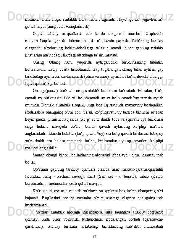 mazmun   bilan   birga,   sintaktik   holat   ham   o‘zgaradi:   Hayot   go‘zal   (ega+kesim),
go‘zal hayot (aniqlovchi+aniqlanmish).
Gapda   uslubiy   maqsadlarda   so‘z   tartibi   o‘zgarishi   mumkin.   O‘qituvchi
intizom   haqida   gapirdi.   Intizom   haqida   o‘qituvchi   gapirdi.   Tartibning   bunday
o‘zgarishi   a‘zolarning   hokim-tobeligiga   ta‘sir   qilmaydi,   biroq   gapning   uslubiy
jihatlariga ma‘nodagi, fikrdagi ottenkaga ta‘siri mavjud.
Ohang.   Ohang   ham,   yuqorida   aytilganidek,   birikuvlarning   tabiatini
ko‘rsatuvchi   nisbiy   vosita   hisoblanadi.   Gap   tugallangan   ohang   bilan   aytilsa,   gap
tarkibidagi ayrim birikuvlar sanash (olma va anor), ayrimlari ko‘tariluvchi ohangga
(qizil qalam) ega bo‘ladi.
Ohang   (pauza)   birikuvlarning   sintaktik   bo‘lishini   ko‘rsatadi.   Masalan,   Ko‘p
qavatli   uy   birikmasini   ikki   xil   ko‘p//qavatli   uy   va   ko‘p   qavatli//uy   tarzida   aytish
mumkin.   Demak,   sintaktik   aloqani,   unga   bog‘liq   ravishda   mazmuniy   boshqalikni
ifodalashda   ohangning   o‘rni   bor.   Ya‘ni,   ko‘p\\qavatli   uy   tarzida   birinchi   so‘zdan
keyin   pauza   qilinishi   natijasida   (ko‘p)   so‘z   shakli   tobe   va   (qavatli   uy)   birikmasi
unga   hokim,   mavqeda   bo‘lib,   bunda   qavatli   uylarning   ko‘pligi   ma‘nosi
anglashiladi. Ikkinchi holatda (ko‘p qavatli//uy) esa ko‘p qavatli birikmasi tobe, uy
so‘z   shakli   esa   hokim   mavqeda   bo‘lib,   birikmadan   uyning   qavatlari   ko‘pligi
ma‘nosi anglashildi. 
Sanash   ohangi   bir   xil   bo‘laklarning   aloqasini   ifodalaydi:   oltin,   kumush   tosh
bo‘lar.
Qo‘shma   gapning   tarkibiy   qismlari   orasida   ham   maxsus-qarama-qarshilik
(Kunduzi   issiq   -   kechasi   sovuq),   shart   (Sen   kel   -   u   boradi),   sabab   (Kecha
borolmadim - mehmonlar kelib qoldi) mavjud.
Ko‘rinadiki, ayrim o‘rinlarda so‘zlarni va gaplarni bog‘lashni ohangning o‘zi
bajaradi.   Bog‘lashni   boshqa   vositalar   o‘z   zimmasiga   olganda   ohangning   roli
kuchsizlanadi.
So‘zlar   sintaktik   aloqaga   kirishganda,   ular   faqatgina   shakliy   bog‘lanib
qolmay,   unda   biror   vokeylik,   tushunchalar   ifodalangan   bo‘ladi   (qaratuvchi-
qaralmish).   Bunday   birikma   tarkibidagi   birliklarning   sub’ektli   munosabati
12 