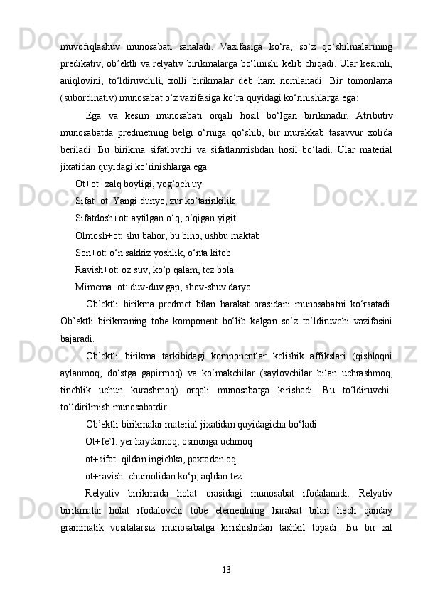 muvofiqlashuv   munosabati   sanaladi.   Vazifasiga   ko‘ra,   so‘z   qo‘shilmalarining
predikativ, ob’ektli va relyativ birikmalarga bo‘linishi kelib chiqadi. Ular kesimli,
aniqlovini,   to‘ldiruvchili,   xolli   birikmalar   deb   ham   nomlanadi.   Bir   tomonlama
(subordinativ) munosabat o‘z vazifasiga ko‘ra quyidagi ko‘rinishlarga ega: 
Ega   va   kesim   munosabati   orqali   hosil   bo‘lgan   birikmadir.   Atributiv
munosabatda   predmetning   belgi   o‘rniga   qo‘shib,   bir   murakkab   tasavvur   xolida
beriladi.   Bu   birikma   sifatlovchi   va   sifatlanmishdan   hosil   bo‘ladi.   Ular   material
jixatidan quyidagi ko‘rinishlarga ega:
Ot+ot: xalq boyligi, yog‘och uy
Sifat+ot: Yangi dunyo, zur ko‘tarinkilik
Sifatdosh+ot: aytilgan o‘q, o‘qigan yigit
Olmosh+ot: shu bahor, bu bino, ushbu maktab
Son+ot: o‘n sakkiz yoshlik, o‘nta kitob
Ravish+ot: oz suv, ko‘p qalam, tez bola 
Mimema+ot: duv-duv gap, shov-shuv daryo
Ob’ektli   birikma   predmet   bilan   harakat   orasidani   munosabatni   ko‘rsatadi.
Ob’ektli   birikmaning   tobe   komponent   bo‘lib   kelgan   so‘z   to‘ldiruvchi   vazifasini
bajaradi.
Ob’ektli   birikma   tarkibidagi   komponentlar   kelishik   affikslari   (qishloqni
aylanmoq,   do‘stga   gapirmoq)   va   ko‘makchilar   (saylovchilar   bilan   uchrashmoq,
tinchlik   uchun   kurashmoq)   orqali   munosabatga   kirishadi.   Bu   to‘ldiruvchi-
to‘ldirilmish munosabatdir. 
Ob’ektli birikmalar material jixatidan quyidagicha bo‘ladi. 
Ot+fe`l: yer haydamoq, osmonga uchmoq
ot+sifat: qildan ingichka, paxtadan oq.
ot+ravish: chumolidan ko‘p, aqldan tez.
Relyativ   birikmada   holat   orasidagi   munosabat   ifodalanadi.   Relyativ
birikmalar   holat   ifodalovchi   tobe   elementning   harakat   bilan   hech   qanday
grammatik   vositalarsiz   munosabatga   kirishishidan   tashkil   topadi.   Bu   bir   xil
13