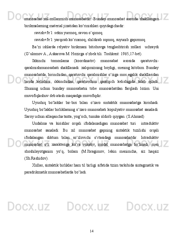 munosabat   xol-xollanmish   munosabatdir.   Bunday   munosabat   asosida   shakllangan
birikmalarning material jixatidan ko‘rinishlari quyidagichadir:
ravish+fe`l: sekin yurmoq, ravon o‘qimoq.
ravish+fe`l: yarqirab ko‘rinmoq, shildirab oqmoq, suyunib gapirmoq.
Ba’zi   ishlarda   relyativ   birikmani   bitishuvga   tenglashtirish   xollari     uchraydi
(G‘ulomov A., Askarova M. Hozirga o‘zbek tili. Toshkent: 1965,17-bet).
Ikkinchi   tomonlama   (koordinativ)   munosabat   asosida   qaratuvchi-
qaralmishmunosabati   shakllanadi:   xalqimizning   boyligi,   mening   kitobim.   Bunday
munosabatda, birinchidan, qaratuvchi qaralmishlar o‘ziga mos egalik shakllaridan
birida   kelishini,   ikkinchidan,   qaratuvchini   qaratqich   kelishigida   talab   qiladi.
Shuning   uchun   bunday   munosabatni   tobe   munosabatdan   farqlash   lozim.   Uni
muvofiqlashuv deb atash maqsadga muvofiqdir. 
Uyushiq   bo‘laklar   bir-biri   bilan   o‘zaro   sintaktik   munosabatga   kirishadi.
Uyushiq bo‘laklar birliklarning o‘zaro munosabati kopulyativ munosabat sanaladi:
Saroy uchun allaqancha taxta, yog‘och, tunuka oldirib quygan. (S.Ahmad)
Undalma   va   kirishlar   orqali   ifodalanadigan   munosabat   turi     intraduktiv
munosabat   sanaladi:   Bu   xil   munosabat   gapning   sintaktik   tuzilishi   orqali
ifodalangan   diktum   bilan   so‘zlovichi   o‘rtasidagi   munosabatdir.   Intraduktiv
munosabat   o‘z   xarakteriga   ko‘ra   vokativ,   modal   munosabatga   bo‘linadi:   men
shoshilayotganim   yo‘q,   bolam   (M.Ibragimov,   lekin   menimcha,   siz   haqsiz
(Sh.Rashidov). 
Xullas, sintaktik birliklar ham til birligi sifatida tizim tarkibida sintagmatik va
paradrikmatik munosabatlarda bo‘ladi. 
14 