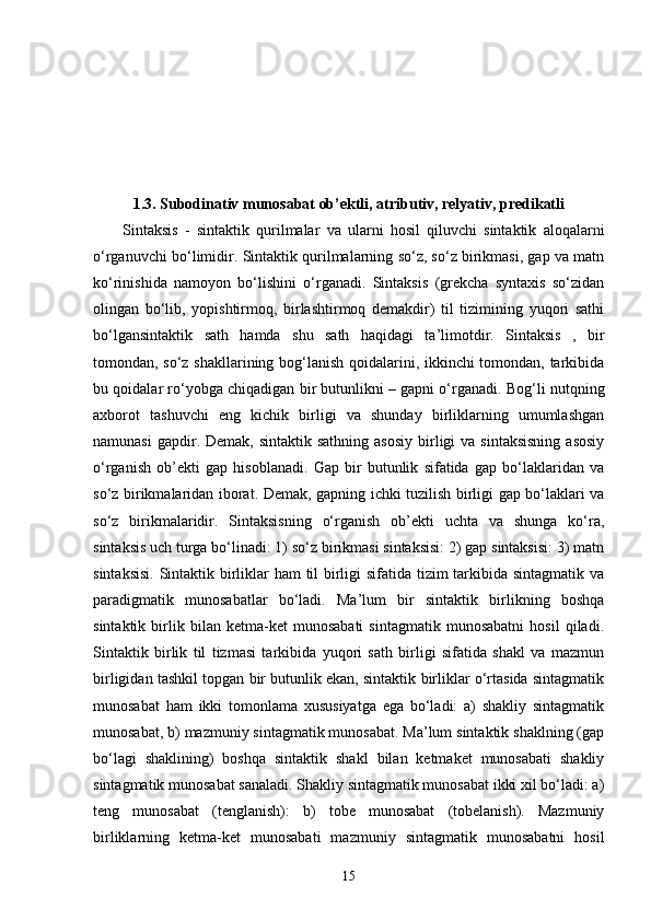 1. 3. Subodinativ munosabat ob’ektli, atributiv, relyativ, predikatli
Sintaksis   -   sintaktik   qurilmalar   va   ularni   hosil   qiluvchi   sintaktik   aloqalarni
o‘rganuvchi bo‘limidir.  Sintaktik qurilmalarning so‘z, so‘z birikmasi, gap va matn
ko‘rinishida   namoyon   bo‘lishini   o‘rganadi.   Sintaksis   (grekcha   syntaxis   so‘zidan
olingan   bo‘lib,   yopishtirmoq,   birlashtirmoq   demakdir)   til   tizimining   yuqori   sathi
bo‘lgansintaktik   sath   hamda   shu   sath   haqidagi   ta’limotdir.   Sintaksis   ,   bir
tomondan, so‘z shakllarining bog‘lanish qoidalarini, ikkinchi tomondan, tarkibida
bu qoidalar ro‘yobga chiqadigan bir butunlikni – gapni o‘rganadi. Bog‘li nutqning
axborot   tashuvchi   eng   kichik   birligi   va   shunday   birliklarning   umumlashgan
namunasi   gapdir. Demak,  sintaktik  sathning  asosiy  birligi  va  sintaksisning   asosiy
o‘rganish   ob’ekti   gap   hisoblanadi.   Gap   bir   butunlik   sifatida   gap   bo‘laklaridan   va
so‘z birikmalaridan iborat. Demak, gapning ichki tuzilish birligi gap bo‘laklari va
so‘z   birikmalaridir.   Sintaksisning   o‘rganish   ob’ekti   uchta   va   shunga   ko‘ra,
sintaksis uch turga bo‘linadi: 1) so‘z birikmasi sintaksisi: 2) gap sintaksisi: 3) matn
sintaksisi.  Sintaktik birliklar ham til birligi sifatida tizim tarkibida sintagmatik va
paradigmatik   munosabatlar   bo‘ladi.   Ma’lum   bir   sintaktik   birlikning   boshqa
sintaktik   birlik   bilan   ketma-ket   munosabati   sintagmatik   munosabatni   hosil   qiladi.
Sintaktik   birlik   til   tizmasi   tarkibida   yuqori   sath   birligi   sifatida   shakl   va   mazmun
birligidan tashkil topgan bir butunlik ekan, sintaktik birliklar o‘rtasida sintagmatik
munosabat   ham   ikki   tomonlama   xususiyatga   ega   bo‘ladi:   a)   shakliy   sintagmatik
munosabat, b) mazmuniy sintagmatik munosabat. Ma’lum sintaktik shaklning (gap
bo‘lagi   shaklining)   boshqa   sintaktik   shakl   bilan   ketmaket   munosabati   shakliy
sintagmatik munosabat sanaladi. Shakliy sintagmatik munosabat ikki xil bo‘ladi: a)
teng   munosabat   (tenglanish):   b)   tobe   munosabat   (tobelanish).   Mazmuniy
birliklarning   ketma-ket   munosabati   mazmuniy   sintagmatik   munosabatni   hosil
15 