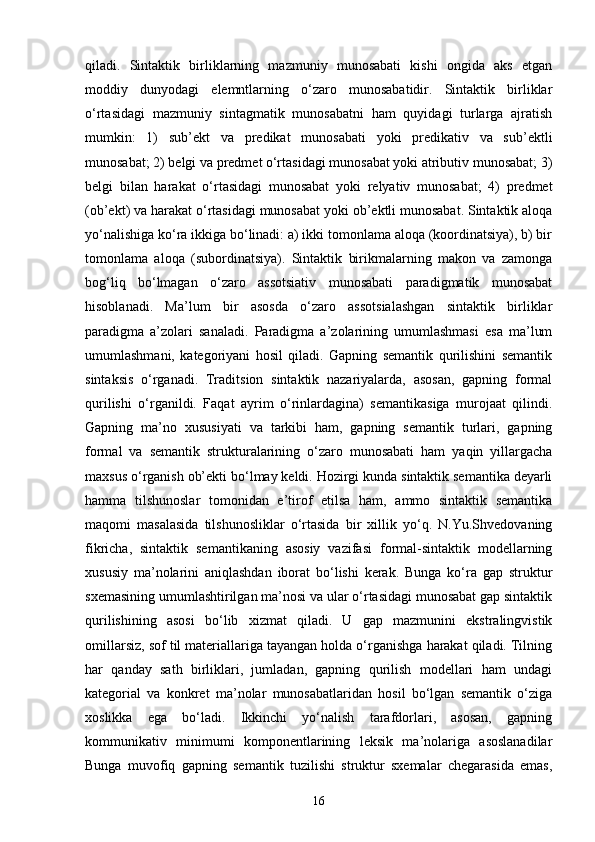 qiladi.   Sintaktik   birliklarning   mazmuniy   munosabati   kishi   ongida   aks   etgan
moddiy   dunyodagi   elemntlarning   o‘zaro   munosabatidir.   Sintaktik   birliklar
o‘rtasidagi   mazmuniy   sintagmatik   munosabatni   ham   quyidagi   turlarga   ajratish
mumkin:   1)   sub’ekt   va   predikat   munosabati   yoki   predikativ   va   sub’ektli
munosabat; 2) belgi va predmet o‘rtasidagi munosabat yoki atributiv munosabat; 3)
belgi   bilan   harakat   o‘rtasidagi   munosabat   yoki   relyativ   munosabat;   4)   predmet
(ob’ekt) va harakat o‘rtasidagi munosabat yoki ob’ektli munosabat. Sintaktik aloqa
yo‘nalishiga ko‘ra ikkiga bo‘linadi: a) ikki tomonlama aloqa (koordinatsiya), b) bir
tomonlama   aloqa   (subordinatsiya).   Sintaktik   birikmalarning   makon   va   zamonga
bog‘liq   bo‘lmagan   o‘zaro   assotsiativ   munosabati   paradigmatik   munosabat
hisoblanadi.   Ma’lum   bir   asosda   o‘zaro   assotsialashgan   sintaktik   birliklar
paradigma   a’zolari   sanaladi.   Paradigma   a’zolarining   umumlashmasi   esa   ma’lum
umumlashmani,   kategoriyani   hosil   qiladi.   Gapning   semantik   qurilishini   semantik
sintaksis   o‘rganadi.   Traditsion   sintaktik   nazariyalarda,   asosan,   gapning   formal
qurilishi   o‘rganildi.   Faqat   ayrim   o‘rinlardagina)   semantikasiga   murojaat   qilindi.
Gapning   ma’no   xususiyati   va   tarkibi   ham,   gapning   semantik   turlari,   gapning
formal   va   semantik   strukturalarining   o‘zaro   munosabati   ham   yaqin   yillargacha
maxsus o‘rganish ob’ekti bo‘lmay keldi. Hozirgi kunda sintaktik semantika deyarli
hamma   tilshunoslar   tomonidan   e’tirof   etilsa   ham,   ammo   sintaktik   semantika
maqomi   masalasida   tilshunosliklar   o‘rtasida   bir   xillik   yo‘q.   N.Yu.Shvedovaning
fikricha,   sintaktik   semantikaning   asosiy   vazifasi   formal-sintaktik   modellarning
xususiy   ma’nolarini   aniqlashdan   iborat   bo‘lishi   kerak.   Bunga   ko‘ra   gap   struktur
sxemasining umumlashtirilgan ma’nosi va ular o‘rtasidagi munosabat gap sintaktik
qurilishining   asosi   bo‘lib   xizmat   qiladi.   U   gap   mazmunini   ekstralingvistik
omillarsiz, sof til materiallariga tayangan holda o‘rganishga harakat qiladi. Tilning
har   qanday   sath   birliklari,   jumladan,   gapning   qurilish   modellari   ham   undagi
kategorial   va   konkret   ma’nolar   munosabatlaridan   hosil   bo‘lgan   semantik   o‘ziga
xoslikka   ega   bo‘ladi.   Ikkinchi   yo‘nalish   tarafdorlari,   asosan,   gapning
kommunikativ   minimumi   komponentlarining   leksik   ma’nolariga   asoslanadilar
Bunga   muvofiq   gapning   semantik   tuzilishi   struktur   sxemalar   chegarasida   emas,
16 