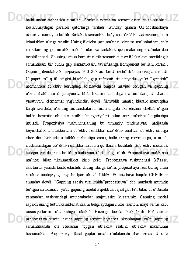 balki undan tashqarida ajratiladi. Struktur sxema va semantik tuzilishlar bir-birini
kesishmaydigan   parallel   qatorlarga   teriladi.   Bunday   qarash   O.I.Moskalskaya
ishlarida namoyon bo‘ldi. Sintaktik semantika bo‘yicha Ye.V.Paduchevaning ham
izlanishlari o‘ziga xosdir. Uning fikricha, gap ma’nosi leksema ma’nolaridan, so‘z
shakllarining   grammatik   ma’nolaridan   va   sintaktik   qurilmalarning   ma’nolaridan
tashkil topadi. Shuning uchun ham sintaktik semantika tavsifi leksik va morfologik
semantikani   bir   butun   gap   semantikasini   tavsiflashga   komponent   bo‘lishi   kerak.1
Gapning denotativ konsepsiyasi  V.G.Gak asarlarida izchillik bilan rivojlantiriladi.
U   gapni   to‘liq   til   belgisi   hisoblab,   gap   referenti   situatsiyadir,   ya’ni   “gapirish”
momentida   ob’ektiv   borliqdagi   so‘zlovchi   ongida   mavjud   bo‘lgan   va   gapning
o‘zini   shakllantirish   jarayonida   til   birliklarini   tanlashga   ma’lum   darajada   sharoit
yaratuvchi   elementlar   yig‘indisidir,   deydi.   Simvolik   mantiq   klassik   mantiqdan
farqli   ravishda,   o‘zining   tushunchalarini   inson   ongida   aks   etishini   chetlab   o‘tgan
holda   bevosita   ob’ektiv   reallik   kategoriyalari   bilan   munosabatini   belgilashga
intiladi.   Propozitsiya   tushunchaisning   bu   umumiy   tendensiyasi   natijasida
keyinchalik   u   tafakkurdan   ob’ektiv   reallikka,   sub’ektiv   omildan   ob’ektiv   omilga
«berildi».   Natijada   u   tafakkur   shakliga   emas,   balki   uning   mazmuniga,   u   orqali
ifodalanadigan ob’ektiv reallikka nisbatan qo‘llanila boshladi. Sub’ektiv modallik
kategoriyasida   ozod   bo‘lib,   situatsiyani   ifodalashga   o‘tdi.   Propozitsiya   xuddi   shu
ma’nosi   bilan   tilshunoslikka   kirib   keldi.   Propozitsiya   tushunchasi   B.Fassel
asarlarida yanada konkretlashdi. Uning fikriga ko‘ra, propozitsiya real borliq bilan
struktur   analogiyaga   ega   bo‘lgan   aktual   faktdir.   Propozitsiya   haqida   Ch.Fillmor
shunday   deydi:   “Gapning   asosiy   tuzilishida”propozitsiya”   deb   nomlash   mumkin
bo‘lgan strukturani, ya’ni gapning modal aspektidan ajralgan fe’l bilan ot o‘rtasida
zamondan   tashqaridagi   munosabatlar   majmuasini   kuzatamiz.   Gapning   modal
aspekti uning butun xarakteristikasini belgilaydigan inkor, zamon, mayl va tus kabi
xususiyatlarini   o‘z   ichiga   oladi.1   Hozirgi   kunda   ko‘pchilik   tilshunoslar
propozitsiya   termini   ostida   gapning   semantik   yadrosi   hisoblangan,   ya’ni   gapning
semantikasida   o‘z   ifodasini   topgan   ob’ektiv   reallik,   ob’ektiv   mazmunni
tushunadilar.   Propozitsiya   faqat   gaplar   orqali   ifodalanishi   shart   emas.   U   so‘z
17 