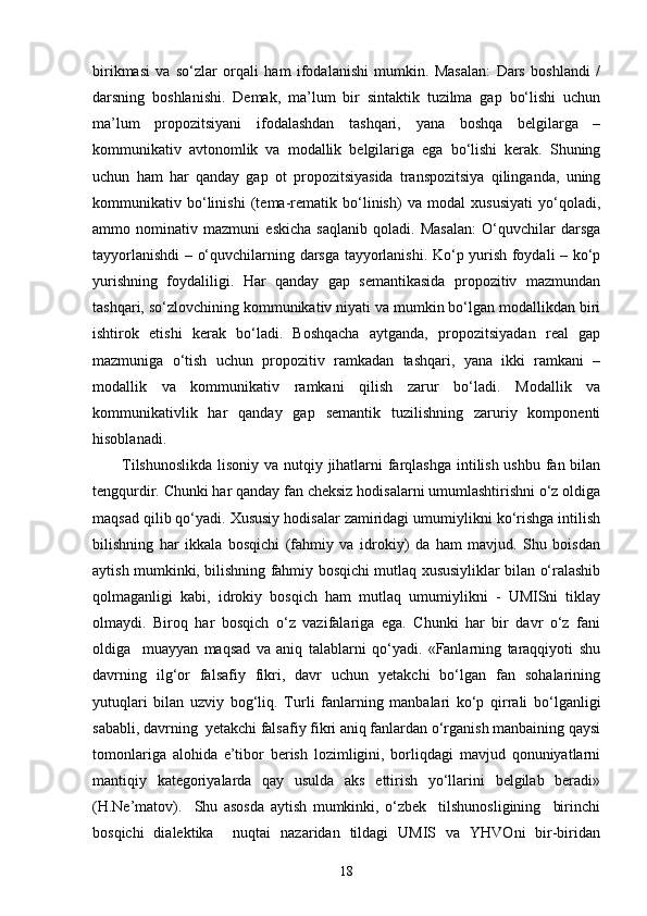 birikmasi   va   so‘zlar   orqali   ham   ifodalanishi   mumkin.   Masalan:   Dars   boshlandi   /
darsning   boshlanishi.   Demak,   ma’lum   bir   sintaktik   tuzilma   gap   bo‘lishi   uchun
ma’lum   propozitsiyani   ifodalashdan   tashqari,   yana   boshqa   belgilarga   –
kommunikativ   avtonomlik   va   modallik   belgilariga   ega   bo‘lishi   kerak.   Shuning
uchun   ham   har   qanday   gap   ot   propozitsiyasida   transpozitsiya   qilinganda,   uning
kommunikativ   bo‘linishi   (tema-rematik   bo‘linish)   va   modal   xususiyati   yo‘qoladi,
ammo   nominativ   mazmuni   eskicha   saqlanib   qoladi.   Masalan:   O‘quvchilar   darsga
tayyorlanishdi – o‘quvchilarning darsga tayyorlanishi. Ko‘p yurish foydali – ko‘p
yurishning   foydaliligi.   Har   qanday   gap   semantikasida   propozitiv   mazmundan
tashqari, so‘zlovchining kommunikativ niyati va mumkin bo‘lgan modallikdan biri
ishtirok   etishi   kerak   bo‘ladi.   Boshqacha   aytganda,   propozitsiyadan   real   gap
mazmuniga   o‘tish   uchun   propozitiv   ramkadan   tashqari,   yana   ikki   ramkani   –
modallik   va   kommunikativ   ramkani   qilish   zarur   bo‘ladi.   Modallik   va
kommunikativlik   har   qanday   gap   semantik   tuzilishning   zaruriy   komponenti
hisoblanadi.
Tilshunoslikda  lisoniy va nutqiy jihatlarni farqlashga intilish ushbu fan bilan
tengqurdir. Chunki har qanday fan cheksiz hodisalarni umumlashtirishni o‘z oldiga
maqsad qilib qo‘yadi. Xususiy hodisalar zamiridagi umumiylikni ko‘rishga intilish
bilishning   har   ikkala   bosqichi   (fahmiy   va   idrokiy)   da   ham   mavjud.   Shu   boisdan
aytish mumkinki, bilishning fahmiy bosqichi mutlaq xususiyliklar bilan o‘ralashib
qolmaganligi   kabi,   idrokiy   bosqich   ham   mutlaq   umumiylikni   -   UMISni   tiklay
olmaydi.   Biroq   har   bosqich   o‘z   vazifalariga   ega.   Chunki   har   bir   davr   o‘z   fani
oldiga     muayyan   maqsad   va   aniq   talablarni   qo‘yadi.   «Fanlarning   taraqqiyoti   shu
davrning   ilg‘or   falsafiy   fikri,   davr   uchun   yetakchi   bo‘lgan   fan   sohalarining
yutuqlari   bilan   uzviy   bog‘liq.   Turli   fanlarning   manbalari   ko‘p   qirrali   bo‘lganligi
sababli, davrning  yetakchi falsafiy fikri aniq fanlardan o‘rganish manbaining qaysi
tomonlariga   alohida   e’tibor   berish   lozimligini,   borliqdagi   mavjud   qonuniyatlarni
mantiqiy   kategoriyalarda   qay   usulda   aks   ettirish   yo‘llarini   belgilab   beradi»
(H.Ne’matov).     Shu   asosda   aytish   mumkinki,   o‘zbek     tilshunosligining     birinchi
bosqichi   dialektika     nuqtai   nazaridan   tildagi   UMIS   va   YHVOni   bir-biridan
18 