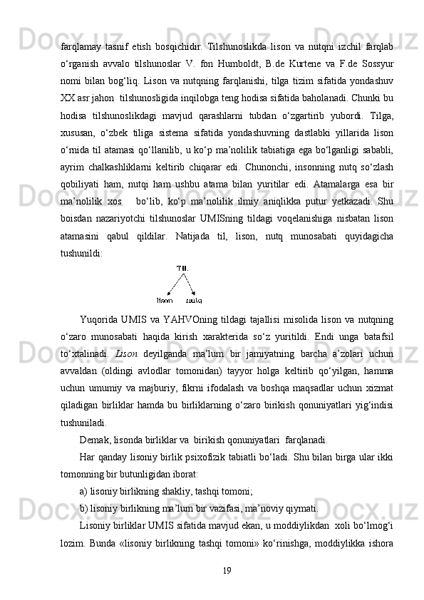 farqlamay   tasnif   etish   bosqichidir.   Tilshunoslikda   lison   va   nutqni   izchil   farqlab
o‘rganish   avvalo   tilshunoslar   V.   fon   Humboldt,   B.de   Kurtene   va   F.de   Sossyur
nomi   bilan   bog‘liq.   Lison   va   nutqning   farqlanishi,   tilga   tizim   sifatida   yondashuv
XX asr jahon  tilshunosligida inqilobga teng hodisa sifatida baholanadi. Chunki bu
hodisa   tilshunoslikdagi   mavjud   qarashlarni   tubdan   o‘zgartirib   yubordi.   Tilga,
xususan,   o‘zbek   tiliga   sistema   sifatida   yondashuvning   dastlabki   yillarida   lison
o‘rnida til atamasi  qo‘llanilib, u ko‘p ma’nolilik tabiatiga ega bo‘lganligi sababli,
ayrim   chalkashliklarni   keltirib   chiqarar   edi.   Chunonchi,   insonning   nutq   so‘zlash
qobiliyati   ham,   nutqi   ham   ushbu   atama   bilan   yuritilar   edi.   Atamalarga   esa   bir
ma’nolilik   xos       bo‘lib,   ko‘p   ma’nolilik   ilmiy   aniqlikka   putur   yetkazadi.   Shu
boisdan   nazariyotchi   tilshunoslar   UMISning   tildagi   voqelanishiga   nisbatan   lison
atamasini   qabul   qildilar.   Natijada   til,   lison,   nutq   munosabati   quyidagicha
tushunildi: 
Yuqorida   UMIS   va   Y А HVOning   tildagi   tajallisi   misolida   lison   va   nutqning
o‘zaro   munosabati   haqida   kirish   xarakterida   so‘z   yuritildi.   Endi   unga   batafsil
to‘xtalinadi.   Lison   deyilganda   ma’lum   bir   jamiyatning   barcha   a’zolari   uchun
avvaldan   (oldingi   avlodlar   tomonidan)   tayyor   holga   keltirib   qo‘yilgan,   hamma
uchun   umumiy   va   majburiy,   fikrni   ifodalash   va   boshqa   maqsadlar   uchun   xizmat
qiladigan   birliklar   hamda   bu   birliklarning   o‘zaro   birikish   qonuniyatlari   yig‘indisi
tushuniladi.
Demak, lisonda birliklar va  birikish qonuniyatlari  farqlanadi.
Har qanday lisoniy birlik psixofizik tabiatli bo‘ladi. Shu bilan birga ular ikki
tomonning bir butunligidan iborat:
a) lisoniy birlikning shakliy, tashqi tomoni;
b) lisoniy birlikning ma’lum bir vazifasi, ma’noviy qiymati.
Lisoniy birliklar UMIS sifatida mavjud ekan, u moddiylikdan  xoli bo‘lmog‘i
lozim.   Bunda   «lisoniy   birlikning   tashqi   tomoni»   ko‘rinishga,   moddiylikka   ishora
19 