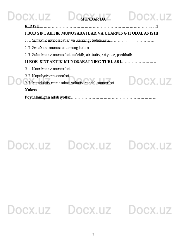 MUNDARIJA
KIRISH………………………………………………………………………......3
I BOB  SINTAKTIK MUNOSABATLAR VA ULARNING IFODALANIS H I
1.1. Sintaktik munosabatlar va ularning ifodalanishi…………………………….
1. 2. Sintaktik  munosabatlarning turlari ………………………………………….
1. 3. Subodinativ munosabat ob’ektli, atributiv, relyativ, predikatli  ……………..
II BOB   SINTAKTIK MUNOSABATNING TURLARI……………………..
2.1.  Koordinativ munosabat ………………………………………………………
2.2.  Kopulyativ munosabat ………………………………………………………
2.3.  Intraduktiv munosabat: vokativ, modal munosabat  …………………………
Xulosa…………………………………………………………………………….
Foydalanilgan adabiyotlar………………………………………………………
2 