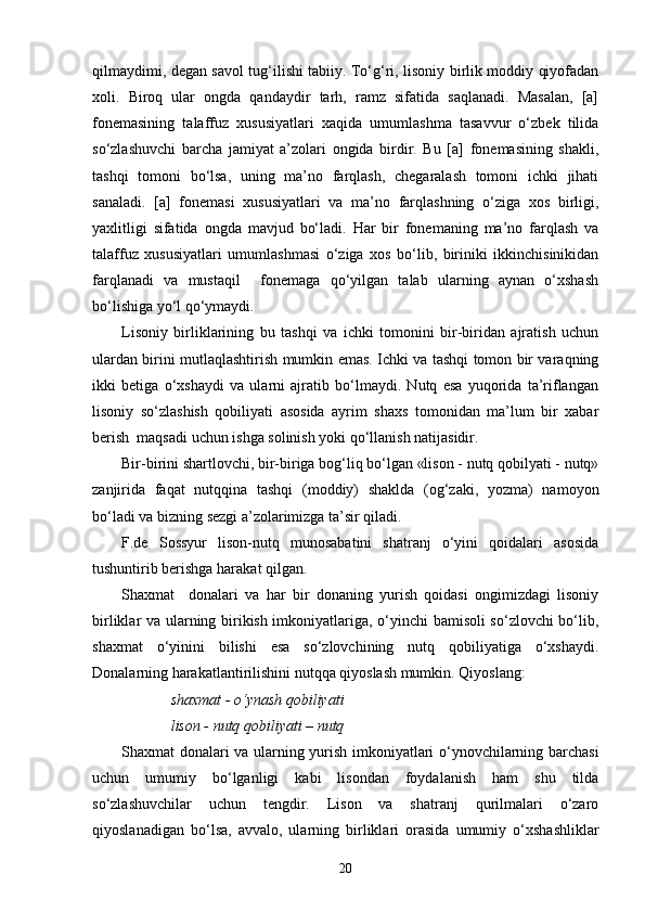 qilmaydimi, degan savol tug‘ilishi tabiiy. To‘g‘ri, lisoniy birlik moddiy qiyofadan
xoli.   Biroq   ular   ongda   qandaydir   tarh,   ramz   sifatida   saqlanadi.   Masalan,   [a]
fonemasining   talaffuz   xususiyatlari   xaqida   umumlashma   tasavvur   o‘zbek   tilida
so‘zlashuvchi   barcha   jamiyat   a’zolari   ongida   birdir.   Bu   [a]   fonemasining   shakli,
tashqi   tomoni   bo‘lsa,   uning   ma’no   farqlash,   chegaralash   tomoni   ichki   jihati
sanaladi.   [a]   fonemasi   xususiyatlari   va   ma’no   farqlashning   o‘ziga   xos   birligi,
yaxlitligi   sifatida   ongda   mavjud   bo‘ladi.   Har   bir   fonemaning   ma’no   farqlash   va
talaffuz   xususiyatlari   umumlashmasi   o‘ziga   xos   bo‘lib,   biriniki   ikkinchisinikidan
farqlanadi   va   mustaqil     fonemaga   qo‘yilgan   talab   ularning   aynan   o‘xshash
bo‘lishiga yo‘l qo‘ymaydi.
Lisoniy   birliklarining   bu   tashqi   va   ichki   tomonini   bir-biridan   ajratish   uchun
ulardan birini mutlaqlashtirish mumkin emas. Ichki va tashqi tomon bir varaqning
ikki   betiga   o‘xshaydi   va   ularni   ajratib   bo‘lmaydi.   Nutq   esa   yuqorida   ta’riflangan
lisoniy   so‘zlashish   qobiliyati   asosida   ayrim   shaxs   tomonidan   ma’lum   bir   xabar
berish  maqsadi uchun ishga solinish yoki qo‘llanish natijasidir.
Bir-birini shartlovchi, bir-biriga bog‘liq bo‘lgan «lison - nutq qobilyati - nutq»
zanjirida   faqat   nutqqina   tashqi   (moddiy)   shaklda   (og‘zaki,   yozma)   namoyon
bo‘ladi va bizning sezgi a’zolarimizga ta’sir qiladi.
F.de   Sossyur   lison-nutq   munosabatini   shatranj   o‘yini   qoidalari   asosida
tushuntirib berishga harakat qilgan.
Shaxmat     donalari   va   har   bir   donaning   yurish   qoidasi   ongimizdagi   lisoniy
birliklar va ularning birikish imkoniyatlariga, o‘yinchi  bamisoli so‘zlovchi bo‘lib,
shaxmat   o‘yinini   bilishi   esa   so‘zlovchining   nutq   qobiliyatiga   o‘xshaydi.
Donalarning harakatlantirilishini nutqqa qiyoslash mumkin. Qiyoslang:
 shaxmat - o‘ynash qobiliyati 
 lison - nutq qobiliyati – nutq
Shaxmat donalari va ularning yurish imkoniyatlari o‘ynovchilarning barchasi
uchun   umumiy   bo‘lganligi   kabi   lisondan   foydalanish   ham   shu   tilda
so‘zlashuvchilar   uchun   tengdir.   Lison   va   shatranj   qurilmalari   o‘zaro
qiyoslanadigan   bo‘lsa,   avvalo,   ularning   birliklari   orasida   umumiy   o‘xshashliklar
20 