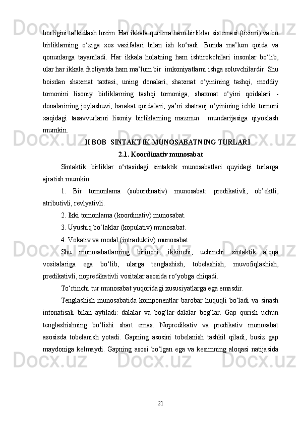 borligini ta’kidlash lozim. Har ikkala qurilma ham birliklar sistemasi (tizimi) va bu
birliklarning   o‘ziga   xos   vazifalari   bilan   ish   ko‘radi.   Bunda   ma’lum   qoida   va
qonunlarga   tayaniladi.   Har   ikkala   holatning   ham   ishtirokchilari   insonlar   bo‘lib,
ular har ikkala faoliyatda ham ma’lum bir  imkoniyatlarni ishga soluvchilardir. Shu
boisdan   shaxmat   taxtasi,   uning   donalari,   shaxmat   o‘yinining   tashqi,   moddiy
tomonini   lisoniy   birliklarning   tashqi   tomoniga,   shaxmat   o‘yini   qoidalari   -
donalarining   joylashuvi,   harakat   qoidalari,   ya’ni   shatranj   o‘yinining   ichki   tomoni
xaqidagi   tasavvurlarni   lisoniy   birliklarning   mazmun     mundarijasiga   qiyoslash
mumkin.
II BOB   SINTAKTIK MUNOSABATNING TURLARI
2.1.  Koordinativ munosabat
Sintaktik   birliklar   o‘rtasidagi   sintaktik   munosabatlari   quyidagi   turlarga
ajratish mumkin:
1.   Bir   tomonlama   (subordinativ)   munosabat:   predikativli,   ob’ektli,
atributivli, revlyativli. 
2. Ikki tomonlama (koordinativ) munosabat. 
3. Uyushiq bo‘laklar (kopulativ) munosabat.
4. Vokativ va modal (intraduktiv) munosabat.
Shu   munosabatlarning   birinchi,   ikkinchi,   uchinchi   sintaktik   aloqa
vositalariga   ega   bo‘lib,   ularga   tenglashish,   tobelashish,   muvofiqlashish,
predikativli, nopredikativli vositalar asosida ro‘yobga chiqadi. 
To‘rtinchi tur munosabat yuqoridagi xususiyatlarga ega emasdir.
Tenglashish   munosabatida   komponentlar   barobar   huquqli   bo‘ladi   va   sinash
intonatisali   bilan   aytiladi:   dalalar   va   bog‘lar-dalalar   bog‘lar.   Gap   qurish   uchun
tenglashishning   bo‘lishi   shart   emas.   Nopredikativ   va   predikativ   munosabat
asosisda   tobelanish   yotadi.   Gapning   asosini   tobelanish   tashkil   qiladi,   busiz   gap
maydoniga   kelmaydi.   Gapning   asosi   bo‘lgan   ega   va   kesimning   aloqasi   natijasida
21 