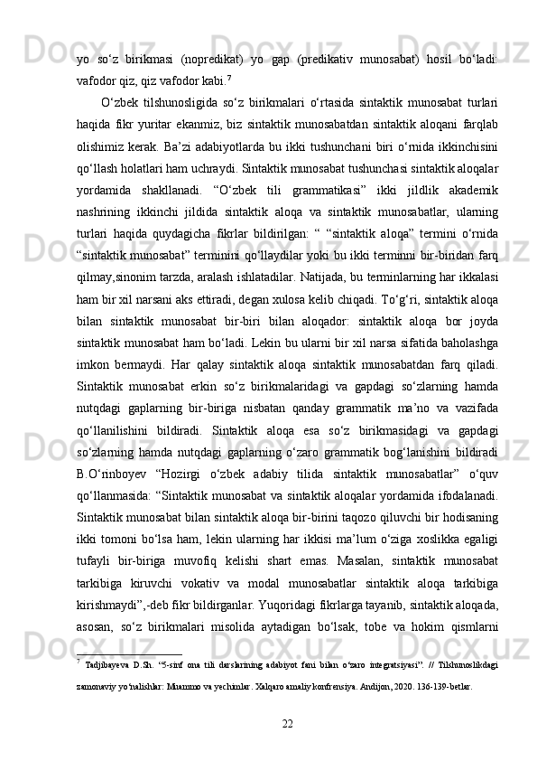 yo   so‘z   birikmasi   (nopredikat)   yo   gap   (predikativ   munosabat)   hosil   bo‘ladi:
vafodor qiz, qiz vafodor kabi. 7
O‘zbek   tilshunosligida   so‘z   birikmalari   o‘rtasida   sintaktik   munosabat   turlari
haqida   fikr   yuritar   ekanmiz,   biz   sintaktik   munosabatdan   sintaktik   aloqani   farqlab
olishimiz  kerak.  Ba’zi  adabiyotlarda  bu  ikki  tushunchani   biri  o‘rnida  ikkinchisini
qo‘llash holatlari ham uchraydi. Sintaktik munosabat tushunchasi sintaktik aloqalar
yordamida   shakllanadi.   “O‘zbek   tili   grammatikasi”   ikki   jildlik   akademik
nashrining   ikkinchi   jildida   sintaktik   aloqa   va   sintaktik   munosabatlar,   ularning
turlari   haqida   quydagicha   fikrlar   bildirilgan:   “   “sintaktik   aloqa”   termini   o‘rnida
“sintaktik munosabat” terminini qo‘llaydilar yoki bu ikki terminni bir-biridan farq
qilmay,sinonim tarzda, aralash ishlatadilar.   Natijada, bu terminlarning har ikkalasi
ham bir xil narsani aks ettiradi, degan xulosa kelib chiqadi. To‘g‘ri, sintaktik aloqa
bilan   sintaktik   munosabat   bir-biri   bilan   aloqador:   sintaktik   aloqa   bor   joyda
sintaktik munosabat ham bo‘ladi. Lekin bu ularni bir xil narsa sifatida baholashga
imkon   bermaydi.   Har   qalay   sintaktik   aloqa   sintaktik   munosabatdan   farq   qiladi.
Sintaktik   munosabat   erkin   so‘z   birikmalaridagi   va   gapdagi   so‘zlarning   hamda
nutqdagi   gaplarning   bir-biriga   nisbatan   qanday   grammatik   ma’no   va   vazifada
qo‘llanilishini   bildiradi.   Sintaktik   aloqa   esa   so‘z   birikmasidagi   va   gapdagi
so‘zlarning   hamda   nutqdagi   gaplarning   o‘zaro   grammatik   bog‘lanishini   bildiradi
B.O‘rinboyev   “Hozirgi   o‘zbek   adabiy   tilida   sintaktik   munosabatlar”   o‘quv
qo‘llanmasida:  “Sintaktik munosabat  va sintaktik aloqalar  yordamida ifodalanadi.
Sintaktik munosabat bilan sintaktik aloqa bir-birini taqozo qiluvchi bir hodisaning
ikki   tomoni   bo‘lsa   ham,   lekin   ularning   har   ikkisi   ma’lum   o‘ziga   xoslikka   egaligi
tufayli   bir-biriga   muvofiq   kelishi   shart   emas.   Masalan,   sintaktik   munosabat
tarkibiga   kiruvchi   vokativ   va   modal   munosabatlar   sintaktik   aloqa   tarkibiga
kirishmaydi”,-deb fikr bildirganlar. Yuqoridagi fikrlarga tayanib, sintaktik aloqada,
asosan,   so‘z   birikmalari   misolida   aytadigan   bo‘lsak,   tobe   va   hokim   qismlarni
7
  Tadjibayeva   D.Sh.   “5-sinf   ona   tili   darslarining   adabiyot   fani   bilan   o‘zaro   integratsiyasi”.   //   Tilshunoslikdagi
zamonaviy yo‘nalishlar: Muammo va yechimlar. Xalqaro amaliy konfrensiya. Andijon, 2020. 136-139-betlar.  
22 