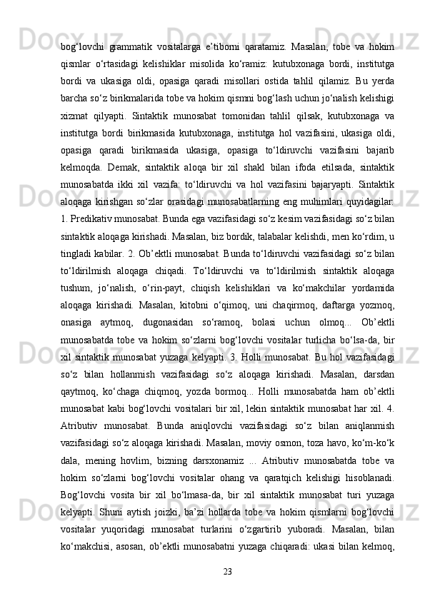 bog‘lovchi   grammatik   vositalarga   e’tiborni   qaratamiz.   Masalan,   tobe   va   hokim
qismlar   o‘rtasidagi   kelishiklar   misolida   ko‘ramiz:   kutubxonaga   bordi,   institutga
bordi   va   ukasiga   oldi,   opasiga   qaradi   misollari   ostida   tahlil   qilamiz.   Bu   yerda
barcha so‘z birikmalarida tobe va hokim qismni bog‘lash uchun jo‘nalish kelishigi
xizmat   qilyapti.   Sintaktik   munosabat   tomonidan   tahlil   qilsak,   kutubxonaga   va
institutga   bordi   birikmasida   kutubxonaga,   institutga   hol   vazifasini,   ukasiga   oldi,
opasiga   qaradi   birikmasida   ukasiga,   opasiga   to‘ldiruvchi   vazifasini   bajarib
kelmoqda.   Demak,   sintaktik   aloqa   bir   xil   shakl   bilan   ifoda   etilsada,   sintaktik
munosabatda   ikki   xil   vazifa:   to‘ldiruvchi   va   hol   vazifasini   bajaryapti.   Sintaktik
aloqaga   kirishgan   so‘zlar   orasidagi   munosabatlarning   eng   muhimlari   quyidagilar:
1. Predikativ munosabat. Bunda ega vazifasidagi so‘z kesim vazifasidagi so‘z bilan
sintaktik aloqaga kirishadi. Masalan, biz bordik, talabalar kelishdi, men ko‘rdim, u
tingladi kabilar. 2. Ob’ektli munosabat. Bunda to‘ldiruvchi vazifasidagi so‘z bilan
to‘ldirilmish   aloqaga   chiqadi.   To‘ldiruvchi   va   to‘ldirilmish   sintaktik   aloqaga
tushum,   jo‘nalish,   o‘rin-payt,   chiqish   kelishiklari   va   ko‘makchilar   yordamida
aloqaga   kirishadi.   Masalan,   kitobni   o‘qimoq,   uni   chaqirmoq,   daftarga   yozmoq,
onasiga   aytmoq,   dugonasidan   so‘ramoq,   bolasi   uchun   olmoq...   Ob’ektli
munosabatda   tobe   va   hokim   so‘zlarni   bog‘lovchi   vositalar   turlicha   bo‘lsa-da,   bir
xil   sintaktik   munosabat   yuzaga   kelyapti.   3.  Holli   munosabat.   Bu   hol   vazifasidagi
so‘z   bilan   hollanmish   vazifasidagi   so‘z   aloqaga   kirishadi.   Masalan,   darsdan
qaytmoq,   ko‘chaga   chiqmoq,   yozda   bormoq...   Holli   munosabatda   ham   ob’ektli
munosabat  kabi  bog‘lovchi  vositalari  bir xil, lekin sintaktik munosabat  har  xil. 4.
Atributiv   munosabat.   Bunda   aniqlovchi   vazifasidagi   so‘z   bilan   aniqlanmish
vazifasidagi so‘z aloqaga kirishadi. Masalan, moviy osmon, toza havo, ko‘m-ko‘k
dala,   mening   hovlim,   bizning   darsxonamiz   ...   Atributiv   munosabatda   tobe   va
hokim   so‘zlarni   bog‘lovchi   vositalar   ohang   va   qaratqich   kelishigi   hisoblanadi.
Bog‘lovchi   vosita   bir   xil   bo‘lmasa-da,   bir   xil   sintaktik   munosabat   turi   yuzaga
kelyapti.   Shuni   aytish   joizki,   ba’zi   hollarda   tobe   va   hokim   qismlarni   bog‘lovchi
vositalar   yuqoridagi   munosabat   turlarini   o‘zgartirib   yuboradi.   Masalan,   bilan
ko‘makchisi,   asosan,   ob’ektli   munosabatni   yuzaga   chiqaradi:   ukasi   bilan  kelmoq,
23