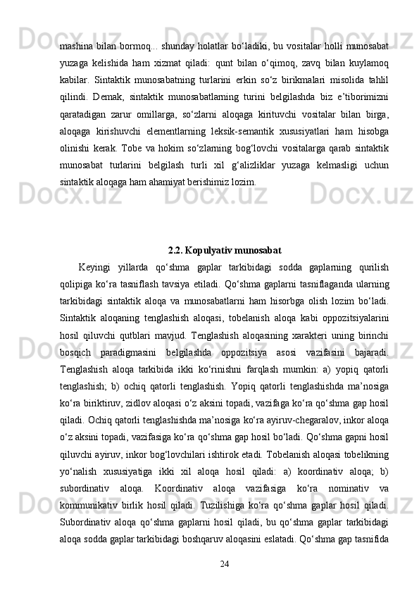 mashina   bilan   bormoq...   shunday   holatlar   bo‘ladiki,   bu   vositalar   holli   munosabat
yuzaga   kelishida   ham   xizmat   qiladi:   qunt   bilan   o‘qimoq,   zavq   bilan   kuylamoq
kabilar.   Sintaktik   munosabatning   turlarini   erkin   so‘z   birikmalari   misolida   tahlil
qilindi.   Demak,   sintaktik   munosabatlarning   turini   belgilashda   biz   e’tiborimizni
qaratadigan   zarur   omillarga,   so‘zlarni   aloqaga   kirituvchi   vositalar   bilan   birga,
aloqaga   kirishuvchi   elementlarning   leksik-semantik   xususiyatlari   ham   hisobga
olinishi   kerak.   Tobe   va   hokim   so‘zlarning   bog‘lovchi   vositalarga   qarab   sintaktik
munosabat   turlarini   belgilash   turli   xil   g‘alizliklar   yuzaga   kelmasligi   uchun
sintaktik aloqaga ham ahamiyat berishimiz lozim.
2.2.  Kopulyativ munosabat
Keyingi   yillarda   qo‘shma   gaplar   tarkibidagi   sodda   gaplarning   qurilish
qolipiga   ko‘ra   tasniflash   tavsiya   etiladi.   Qo‘shma   gaplarni   tasniflaganda   ularning
tarkibidagi   sintaktik   aloqa   va   munosabatlarni   ham   hisorbga   olish   lozim   bo‘ladi.
Sintaktik   aloqaning   tenglashish   aloqasi,   tobelanish   aloqa   kabi   oppozitsiyalarini
hosil   qiluvchi   qutblari   mavjud.   Tenglashish   aloqasining   xarakteri   uning   birinchi
bosqich   paradigmasini   belgilashda   oppozitsiya   asosi   vazifasini   bajaradi.
Tenglashish   aloqa   tarkibida   ikki   ko‘rinishni   farqlash   mumkin:   a)   yopiq   qatorli
tenglashish;   b)   ochiq   qatorli   tenglashish.   Yopiq   qatorli   tenglashishda   ma’nosiga
ko‘ra biriktiruv, zidlov aloqasi o‘z aksini topadi, vazifaga ko‘ra qo‘shma gap hosil
qiladi. Ochiq qatorli tenglashishda ma’nosiga ko‘ra ayiruv-chegaralov, inkor aloqa
o‘z aksini topadi, vazifasiga ko‘ra qo‘shma gap hosil bo‘ladi. Qo‘shma gapni hosil
qiluvchi ayiruv, inkor bog‘lovchilari ishtirok etadi. Tobelanish aloqasi tobelikning
yo‘nalish   xususiyatiga   ikki   xil   aloqa   hosil   qiladi:   a)   koordinativ   aloqa;   b)
subordinativ   aloqa.   Koordinativ   aloqa   vazifasiga   ko‘ra   nominativ   va
kommunikativ   birlik   hosil   qiladi.   Tuzilishiga   ko‘ra   qo‘shma   gaplar   hosil   qiladi.
Subordinativ   aloqa   qo‘shma   gaplarni   hosil   qiladi,   bu   qo‘shma   gaplar   tarkibidagi
aloqa sodda gaplar tarkibidagi boshqaruv aloqasini eslatadi. Qo‘shma gap tasnifida
24 