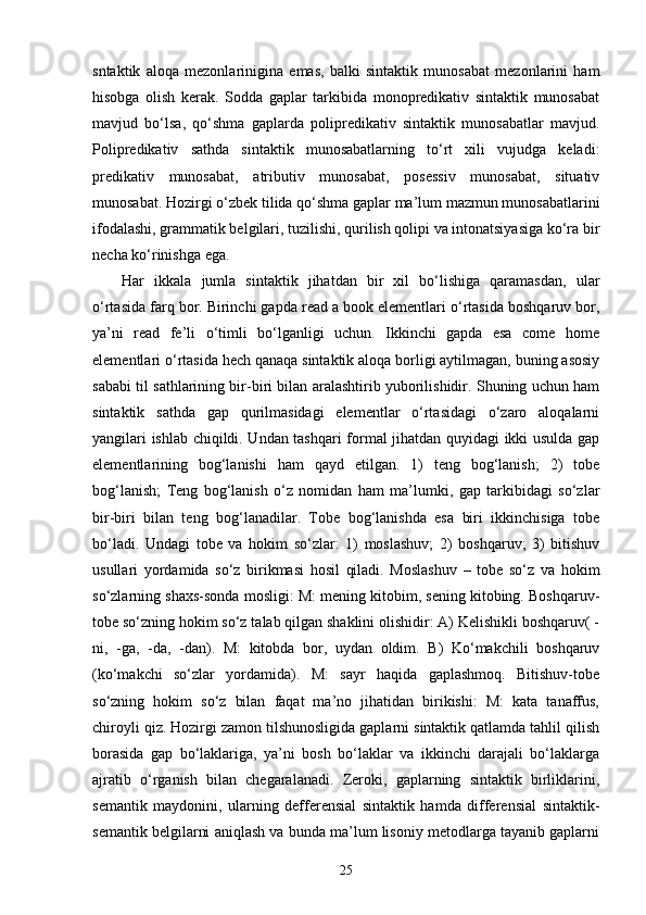 sntaktik   aloqa   mezonlarinigina   emas,   balki   sintaktik   munosabat   mezonlarini   ham
hisobga   olish   kerak.   Sodda   gaplar   tarkibida   monopredikativ   sintaktik   munosabat
mavjud   bo‘lsa,   qo‘shma   gaplarda   polipredikativ   sintaktik   munosabatlar   mavjud.
Polipredikativ   sathda   sintaktik   munosabatlarning   to‘rt   xili   vujudga   keladi:
predikativ   munosabat,   atributiv   munosabat,   posessiv   munosabat,   situativ
munosabat. Hozirgi o‘zbek tilida qo‘shma gaplar ma’lum mazmun munosabatlarini
ifodalashi, grammatik belgilari, tuzilishi, qurilish qolipi va intonatsiyasiga ko‘ra bir
necha ko‘rinishga ega.
Har   ikkala   jumla   sintaktik   jihatdan   bir   xil   bo‘lishiga   qaramasdan,   ular
o‘rtasida farq bor. Birinchi gapda read a book elementlari o‘rtasida boshqaruv bor,
ya’ni   read   fe’li   o‘timli   bo‘lganligi   uchun.   Ikkinchi   gapda   esa   come   home
elementlari o‘rtasida hech qanaqa sintaktik aloqa borligi aytilmagan, buning asosiy
sababi til sathlarining bir-biri bilan aralashtirib yuborilishidir. Shuning uchun ham
sintaktik   sathda   gap   qurilmasidagi   elementlar   o‘rtasidagi   o‘zaro   aloqalarni
yangilari ishlab chiqildi. Undan tashqari formal jihatdan quyidagi ikki usulda gap
elementlarining   bog‘lanishi   ham   qayd   etilgan.   1)   teng   bog‘lanish;   2)   tobe
bog‘lanish;   Teng   bog‘lanish   o‘z   nomidan   ham   ma’lumki,   gap   tarkibidagi   so‘zlar
bir-biri   bilan   teng   bog‘lanadilar.   Tobe   bog‘lanishda   esa   biri   ikkinchisiga   tobe
bo‘ladi.   Undagi   tobe   va   hokim   so‘zlar:   1)   moslashuv;   2)   boshqaruv;   3)   bitishuv
usullari   yordamida   so‘z   birikmasi   hosil   qiladi.   Moslashuv   –   tobe   so‘z   va   hokim
so‘zlarning shaxs-sonda mosligi: M: mening kitobim, sening kitobing. Boshqaruv-
tobe so‘zning hokim so‘z talab qilgan shaklini olishidir: A) Kelishikli boshqaruv( -
ni,   -ga,   -da,   -dan).   M:   kitobda   bor,   uydan   oldim.   B)   Ko‘makchili   boshqaruv
(ko‘makchi   so‘zlar   yordamida).   M:   sayr   haqida   gaplashmoq.   Bitishuv-tobe
so‘zning   hokim   so‘z   bilan   faqat   ma’no   jihatidan   birikishi:   M:   kata   tanaffus,
chiroyli qiz. Hozirgi zamon tilshunosligida gaplarni sintaktik qatlamda tahlil qilish
borasida   gap   bo‘laklariga,   ya’ni   bosh   bo‘laklar   va   ikkinchi   darajali   bo‘laklarga
ajratib   o‘rganish   bilan   chegaralanadi.   Zeroki,   gaplarning   sintaktik   birliklarini,
semantik   maydonini,   ularning   defferensial   sintaktik   hamda   differensial   sintaktik-
semantik belgilarni aniqlash va bunda ma’lum lisoniy metodlarga tayanib gaplarni
25