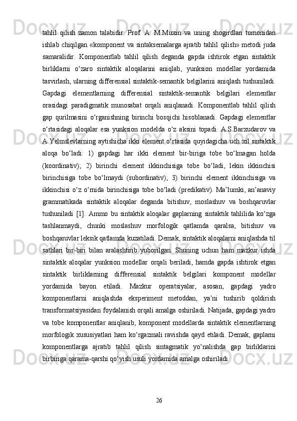 tahlil   qilish   zamon   talabidir.   Prof.   A.   M.Muxin   va   uning   shogirdlari   tomonidan
ishlab chiqilgan «komponent va sintaksemalarga ajratib tahlil qilish» metodi juda
samaralidir.   Komponentlab   tahlil   qilish   deganda   gapda   ishtirok   etgan   sintaktik
birliklarni   o‘zaro   sintaktik   aloqalarini   aniqlab,   yunksion   modellar   yordamida
tasvirlash, ularning differensial sintaktik-semantik belgilarini aniqlash tushuniladi.
Gapdagi   elementlarning   differensial   sintaktik-semantik   belgilari   elementlar
orasidagi   paradigmatik   munosabat   orqali   aniqlanadi.   Komponentlab   tahlil   qilish
gap   qurilmasini   o‘rganishning   birinchi   bosqichi   hisoblanadi.   Gapdagi   elementlar
o‘rtasidagi   aloqalar   esa   yunksion   modelda   o‘z   aksini   topadi.   A.S.Barxudarov   va
A.Yelmslevlarning aytishicha ikki element o‘rtasida quyidagicha uch xil sintaktik
aloqa   bo‘ladi:   1)   gapdagi   har   ikki   element   bir-biriga   tobe   bo‘lmagan   holda
(koordinativ);   2)   birinchi   element   ikkinchisiga   tobe   bo‘ladi,   lekin   ikkinchisi
birinchisiga   tobe   bo‘lmaydi   (subordinativ);   3)   birinchi   element   ikkinchisiga   va
ikkinchisi  o‘z  o‘rnida  birinchisiga  tobe  bo‘ladi   (predikativ).  Ma’lumki,  an’anaviy
grammatikada   sintaktik   aloqalar   deganda   bitishuv,   moslashuv   va   boshqaruvlar
tushuniladi   [1].   Ammo   bu   sintaktik   aloqalar   gaplarning   sintaktik   tahlilida   ko‘zga
tashlanmaydi,   chunki   moslashuv   morfologik   qatlamda   qaralsa,   bitishuv   va
boshqaruvlar leksik qatlamda kuzatiladi. Demak, sintaktik aloqalarni aniqlashda til
sathlari   bir-biri   bilan   aralashtirib   yuborilgan.   Shuning   uchun   ham   mazkur   ishda
sintaktik   aloqalar   yunksion   modellar   orqali   beriladi,   hamda   gapda   ishtirok   etgan
sintaktik   birliklarning   differensial   sintaktik   belgilari   komponent   modellar
yordamida   bayon   etiladi.   Mazkur   operatsiyalar,   asosan,   gapdagi   yadro
komponentlarni   aniqlashda   eksperiment   metoddan,   ya’ni   tushirib   qoldirish
transformatsiyasidan foydalanish orqali amalga oshiriladi. Natijada, gapdagi yadro
va   tobe   komponentlar   aniqlanib,   komponent   modellarda   sintaktik   elementlarning
morfologik xususiyatlari  ham  ko‘rgazmali ravishda  qayd etiladi. Demak, gaplarni
komponentlarga   ajratib   tahlil   qilish   sintagmatik   yo‘nalishda   gap   birliklarini
birbiriga qarama-qarshi qo‘yish usuli yordamida amalga oshiriladi
26 