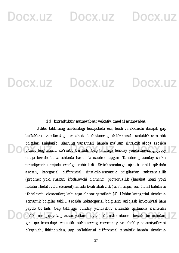 2.3.  Intraduktiv munosabat: vokativ, modal munosabat
Ushbu   tahlilning   navbatdagi   bosqichida   esa,   bosh   va   ikkinchi   darajali   gap
bo‘laklari   vazifasidagi   sintaktik   birliklarning   differensial   sintaktik-semantik
belgilari   aniqlanib,   ularning   variantlari   hamda   ma’lum   sintaktik   aloqa   asosida
o‘zaro   bog‘lanishi   ko‘rsatib   beriladi.   Gap   tahliliga   bunday   yondashuvning   ijobiy
natija   berishi   ba’zi   ishlarda   ham   o‘z   isbotini   topgan.   Tahlilning   bunday   shakli
paradigmatik   rejada   amalga   oshiriladi.   Sintaksemalarga   ajratib   tahlil   qilishda
asosan,   kategorial   differensial   sintaktik-semantik   belgilardan   substansiallik
(predmet   yoki   shaxsni   ifodalovchi   element),   protsesuallik   (harakat   nomi   yoki
holatni ifodalovchi element) hamda kvalifikativlik (sifat, hajm, son, holat kabilarni
ifodalovchi elementlar) kabilarga e’tibor qaratiladi [4].  Ushbu kategorial sintaktik-
semantik   belgilar   tahlili   asosida   nokategorial   belgilarni   aniqlash   imkoniyati   ham
paydo   bo‘ladi.   Gap   tahliliga   bunday   yondashuv   sintaktik   qatlamda   elementar
birliklarning quyidagi xususiyatlarini oydinlashtirish imkonini beradi: birinchidan,
gap   qurilmasidagi   sintaktik   birliklarning   mazmuniy   va   shakliy   xususiyatlarini
o‘rganish;   ikkinchidan,   gap   bo‘laklarini   differensial   sintaktik   hamda   sintaktik-
27 