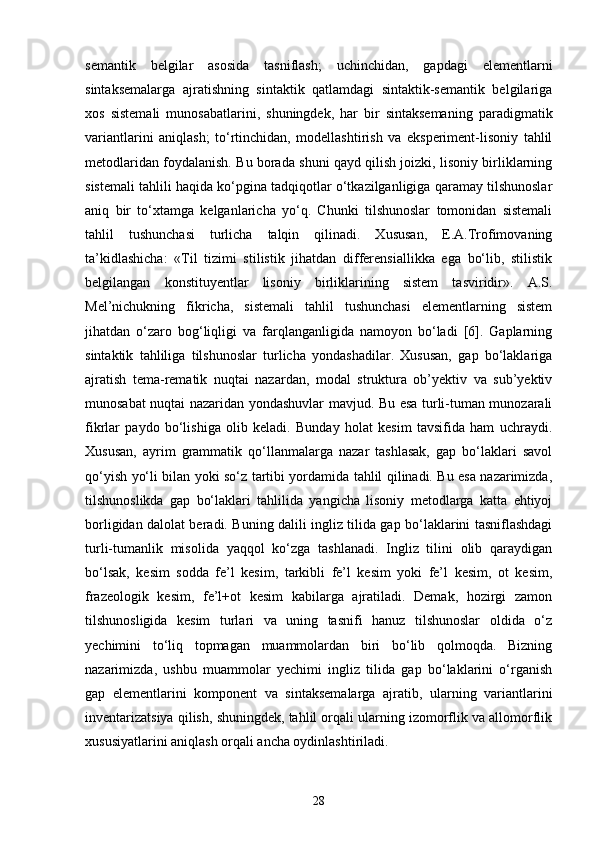 semantik   belgilar   asosida   tasniflash;   uchinchidan,   gapdagi   elementlarni
sintaksemalarga   ajratishning   sintaktik   qatlamdagi   sintaktik-semantik   belgilariga
xos   sistemali   munosabatlarini,   shuningdek,   har   bir   sintaksemaning   paradigmatik
variantlarini   aniqlash;   to‘rtinchidan,   modellashtirish   va   eksperiment-lisoniy   tahlil
metodlaridan foydalanish. Bu borada shuni qayd qilish joizki, lisoniy birliklarning
sistemali tahlili haqida ko‘pgina tadqiqotlar o‘tkazilganligiga qaramay tilshunoslar
aniq   bir   to‘xtamga   kelganlaricha   yo‘q.   Chunki   tilshunoslar   tomonidan   sistemali
tahlil   tushunchasi   turlicha   talqin   qilinadi.   Xususan,   E.A.Trofimovaning
ta’kidlashicha:   «Til   tizimi   stilistik   jihatdan   differensiallikka   ega   bo‘lib,   stilistik
belgilangan   konstituyentlar   lisoniy   birliklarining   sistem   tasviridir».   A.S.
Mel’nichukning   fikricha,   sistemali   tahlil   tushunchasi   elementlarning   sistem
jihatdan   o‘zaro   bog‘liqligi   va   farqlanganligida   namoyon   bo‘ladi   [6].   Gaplarning
sintaktik   tahliliga   tilshunoslar   turlicha   yondashadilar.   Xususan,   gap   bo‘laklariga
ajratish   tema-rematik   nuqtai   nazardan,   modal   struktura   ob’yektiv   va   sub’yektiv
munosabat nuqtai nazaridan yondashuvlar mavjud. Bu esa turli-tuman munozarali
fikrlar   paydo   bo‘lishiga   olib   keladi.   Bunday   holat   kesim   tavsifida   ham   uchraydi.
Xususan,   ayrim   grammatik   qo‘llanmalarga   nazar   tashlasak,   gap   bo‘laklari   savol
qo‘yish yo‘li bilan yoki so‘z tartibi yordamida tahlil qilinadi. Bu esa nazarimizda,
tilshunoslikda   gap   bo‘laklari   tahlilida   yangicha   lisoniy   metodlarga   katta   ehtiyoj
borligidan dalolat beradi. Buning dalili ingliz tilida gap bo‘laklarini tasniflashdagi
turli-tumanlik   misolida   yaqqol   ko‘zga   tashlanadi.   Ingliz   tilini   olib   qaraydigan
bo‘lsak,   kesim   sodda   fe’l   kesim,   tarkibli   fe’l   kesim   yoki   fe’l   kesim,   ot   kesim,
frazeologik   kesim,   fe’l+ot   kesim   kabilarga   ajratiladi.   Demak,   hozirgi   zamon
tilshunosligida   kesim   turlari   va   uning   tasnifi   hanuz   tilshunoslar   oldida   o‘z
yechimini   to‘liq   topmagan   muammolardan   biri   bo‘lib   qolmoqda.   Bizning
nazarimizda,   ushbu   muammolar   yechimi   ingliz   tilida   gap   bo‘laklarini   o‘rganish
gap   elementlarini   komponent   va   sintaksemalarga   ajratib,   ularning   variantlarini
inventarizatsiya qilish, shuningdek, tahlil orqali ularning izomorflik va allomorflik
xususiyatlarini aniqlash orqali ancha oydinlashtiriladi.
28 