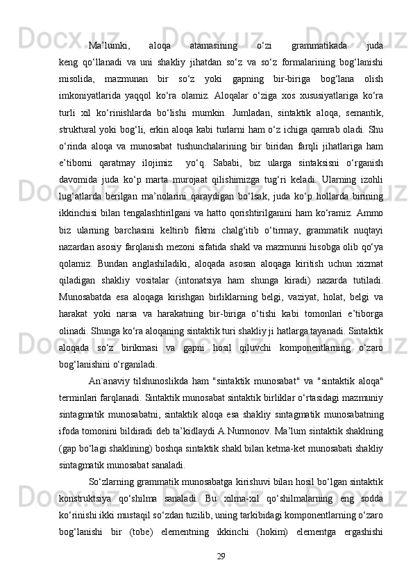 Ma’lumki,   aloqa   atamasining   o‘zi   grammatikada   juda
keng   qo‘llanadi   va   uni   shakliy   jihatdan   so‘z   va   so‘z   formalarining   bog‘lanishi
misolida,   mazmunan   bir   so‘z   yoki   gapning   bir-biriga   bog‘lana   olish
imkoniyatlarida   yaqqol   ko‘ra   olamiz.   Aloqalar   o‘ziga   xos   xususiyatlariga   ko‘ra
turli   xil   ko‘rinishlarda   bo‘lishi   mumkin.   Jumladan,   sintaktik   aloqa,   semantik,
struktural yoki bog‘li, erkin aloqa kabi turlarni ham o‘z ichiga qamrab oladi. Shu
o‘rinda   aloqa   va   munosabat   tushunchalarining   bir   biridan   farqli   jihatlariga   ham
e’tiborni   qaratmay   ilojimiz     yo‘q.   Sababi,   biz   ularga   sintaksisni   o‘rganish
davomida   juda   ko‘p   marta   murojaat   qilishimizga   tug‘ri   keladi.   Ularning   izohli
lug‘atlarda   berilgan   ma’nolarini   qaraydigan   bo‘lsak,   juda   ko‘p   hollarda   birining
ikkinchisi  bilan tengalashtirilgani  va hatto qorishtirilganini  ham ko‘ramiz. Ammo
biz   ularning   barchasini   keltirib   fikrni   chalg‘itib   o‘tirmay,   grammatik   nuqtayi
nazardan asosiy farqlanish mezoni sifatida shakl va mazmunni hisobga olib qo‘ya
qolamiz.   Bundan   anglashiladiki,   aloqada   asosan   aloqaga   kiritish   uchun   xizmat
qiladigan   shakliy   vositalar   (intonatsiya   ham   shunga   kiradi)   nazarda   tutiladi.
Munosabatda   esa   aloqaga   kirishgan   birliklarning   belgi,   vaziyat,   holat,   belgi   va
harakat   yoki   narsa   va   harakatning   bir-biriga   o‘tishi   kabi   tomonlari   e’tiborga
olinadi. Shunga ko‘ra aloqaning sintaktik turi shakliy ji hatlarga tayanadi. Sintaktik
aloqada   so‘z   birikmasi   va   gapni   hosil   qiluvchi   komponentlarning   o‘zaro
bog‘lanishini o‘rganiladi.
An`anaviy   tilshunoslikda   ham   "sintaktik   munosabat"   va   "sintaktik   aloqa"
terminlari farqlanadi. Sintaktik munosabat sintaktik birliklar o‘rtasidagi mazmuniy
sintagmatik   munosabatni,   sintaktik   aloqa   esa   shakliy   sintagmatik   munosabatning
ifoda tomonini bildiradi deb ta’kidlaydi A.Nurmonov. Ma’lum sintaktik shaklning
(gap bo‘lagi shaklining) boshqa sintaktik shakl bilan ketma-ket munosabati shakliy
sintagmatik munosabat sanaladi.
So‘zlarning grammatik munosabatga kirishuvi bilan hosil bo‘lgan sintaktik
konstruktsiya   qo‘shilma   sanaladi.   Bu   xilma-xil   qo‘shilmalarning   eng   sodda
ko‘rinishi ikki mustaqil so‘zdan tuzilib, uning tarkibidagi komponentlarning o‘zaro
bog‘lanishi   bir   (tobe)   elementning   ikkinchi   (hokim)   elementga   ergashishi
29 