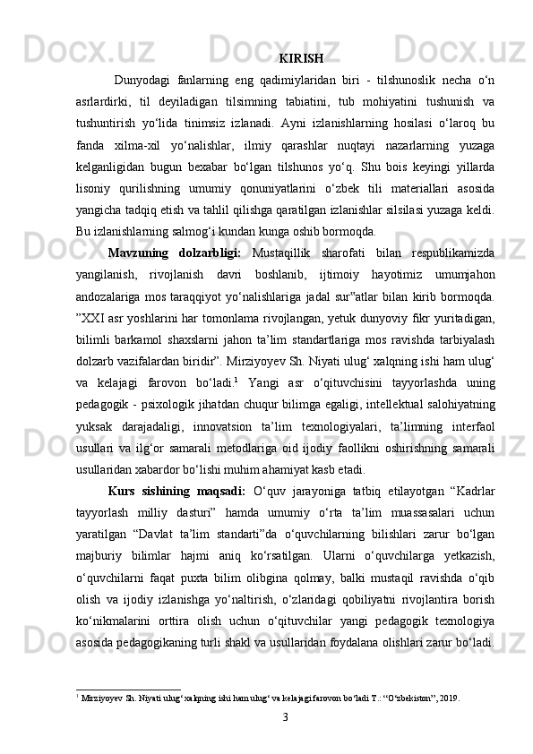 KIRISH
  Dunyodagi   fanlarning   eng   qadimiylaridan   biri   -   tilshunoslik   necha   o‘n
asrlardirki,   til   deyiladigan   tilsimning   tabiatini,   tub   mohiyatini   tushunish   va
tushuntirish   yo‘lida   tinimsiz   izlanadi.   Ayni   izlanishlarning   hosilasi   o‘laroq   bu
fanda   xilma-xil   yo‘nalishlar,   ilmiy   qarashlar   nuqtayi   nazarlarning   yuzaga
kelganligidan   bugun   bexabar   bo‘lgan   tilshunos   yo‘q.   Shu   bois   keyingi   yillarda
lisoniy   qurilishning   umumiy   qonuniyatlarini   o‘zbek   tili   materiallari   asosida
yangicha tadqiq etish va tahlil qilishga qaratilgan izlanishlar silsilasi yuzaga keldi.
Bu izlanishlarning salmog‘i kundan kunga oshib bormoqda. 
Mavzuning   dolzarbligi:   Mustaqillik   sharofati   bilan   respublikamizda
yangilanish,   rivojlanish   davri   boshlanib,   ijtimoiy   hayotimiz   umumjahon
andozalariga   mos   taraqqiyot   yo‘nalishlariga   jadal   sur atlar   bilan   kirib   bormoqda.‟
”XXI  asr   yoshlarini  har   tomonlama  rivojlangan, yetuk  dunyoviy fikr   yuritadigan,
bilimli   barkamol   shaxslarni   jahon   ta’lim   standartlariga   mos   ravishda   tarbiyalash
dolzarb vazifalardan biridir”.  Mirziyoyev Sh. Niyati ulug‘ xalqning ishi ham ulug‘
va   kelajagi   farovon   bo‘ladi. 1
  Yangi   asr   o‘qituvchisini   tayyorlashda   uning
pedagogik - psixologik jihatdan chuqur bilimga egaligi, int е ll е ktual salohiyatning
yuksak   darajadaligi,   innovatsion   ta’lim   t е xnologiyalari,   ta’limning   int е rfaol
usullari   va   ilg‘or   samarali   m е todlariga   oid   ijodiy   faollikni   oshirishning   samarali
usullaridan xabardor bo‘lishi muhim ahamiyat kasb etadi. 
Kurs   sishining   maqsadi:   O‘quv   jarayoniga   tatbiq   etilayotgan   “Kadrlar
tayyorlash   milliy   dasturi”   hamda   umumiy   o‘rta   ta’lim   muassasalari   uchun
yaratilgan   “Davlat   ta’lim   standarti”da   o‘quvchilarning   bilishlari   zarur   bo‘lgan
majburiy   bilimlar   hajmi   aniq   ko‘rsatilgan.   Ularni   o‘quvchilarga   yetkazish,
o‘quvchilarni   faqat   puxta   bilim   olibgina   qolmay,   balki   mustaqil   ravishda   o‘qib
olish   va   ijodiy   izlanishga   yo‘naltirish,   o‘zlaridagi   qobiliyatni   rivojlantira   borish
ko‘nikmalarini   orttira   olish   uchun   o‘qituvchilar   yangi   pedagogik   texnologiya
asosida pedagogikaning turli shakl va usullaridan foydalana olishlari zarur bo‘ladi.
1
  Mirziyoyev Sh. Niyati ulug‘ xalqning ishi ham ulug‘ va kelajagi farovon bo‘ladi T.: “O‘zbekiston”, 2019.
3 