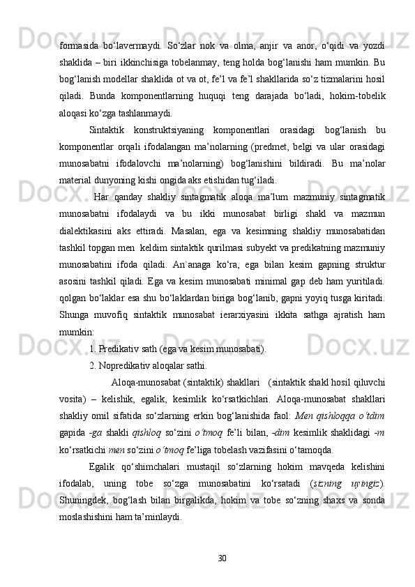 formasida   bo‘lavermaydi.   So‘zlar   nok   va   olma,   anjir   va   anor,   o‘qidi   va   yozdi
shaklida – biri ikkinchisiga tobelanmay, teng holda bog‘lanishi  ham mumkin. Bu
bog‘lanish modellar shaklida ot va ot, fe’l va fe’l shakllarida so‘z tizmalarini hosil
qiladi.   Bunda   komponentlarning   huquqi   teng   darajada   bo‘ladi,   hokim-tobelik
aloqasi ko‘zga tashlanmaydi.
Sintaktik   konstruktsiyaning   komponentlari   orasidagi   bog‘lanish   bu
komponentlar   orqali   ifodalangan   ma’nolarning   (predmet,   belgi   va   ular   orasidagi
munosabatni   ifodalovchi   ma’nolarning)   bog‘lanishini   bildiradi.   Bu   ma’nolar
material dunyoning kishi ongida aks etishidan tug‘iladi.
  Har   qanday   shakliy   sintagmatik   aloqa   ma’lum   mazmuniy   sintagmatik
munosabatni   ifodalaydi   va   bu   ikki   munosabat   birligi   shakl   va   mazmun
dialektikasini   aks   ettiradi.   Masalan,   ega   va   kesimning   shakliy   munosabatidan
tashkil topgan men  keldim sintaktik qurilmasi subyekt va predikatning mazmuniy
munosabatini   ifoda   qiladi.   An`anaga   ko‘ra,   ega   bilan   kesim   gapning   struktur
asosini   tashkil   qiladi.   Ega   va   kesim   munosabati   minimal   gap   deb   ham   yuritiladi.
qolgan bo‘laklar esa shu bo‘laklardan biriga bog‘lanib, gapni yoyiq tusga kiritadi.
Shunga   muvofiq   sintaktik   munosabat   ierarxiyasini   ikkita   sathga   ajratish   ham
mumkin:
1. Predikativ sath (ega va kesim munosabati).
2. Nopredikativ aloqalar sathi.
        Aloqa-munosabat (sintaktik) shakllari      (sintaktik shakl hosil qiluvchi
vosita)   –   kelishik,   egalik,   kesimlik   ko‘rsatkichlari.   Aloqa-munosabat   shakllari
shakliy   omil   sifatida   so‘zlarning   erkin   bog‘lanishida   faol:   Men   qishloqqa   o‘tdim
gapida   -ga   shakli   qishloq   so‘zini   o‘tmoq   fe’li   bilan,   -dim   kesimlik   shaklidagi   -m
ko‘rsatkichi  men  so‘zini  o‘tmoq  fe’liga tobelash vazifasini o‘tamoqda. 
Egalik   qo‘shimchalari   mustaqil   so‘zlarning   hokim   mavqeda   kelishini
ifodalab,   uning   tobe   so‘zga   munosabatini   ko‘rsatadi   ( sizning   uyingiz ).
Shuningdek,   bog‘lash   bilan   birgalikda,   hokim   va   tobe   so‘zning   shaxs   va   sonda
moslashishini ham ta’minlaydi. 
30