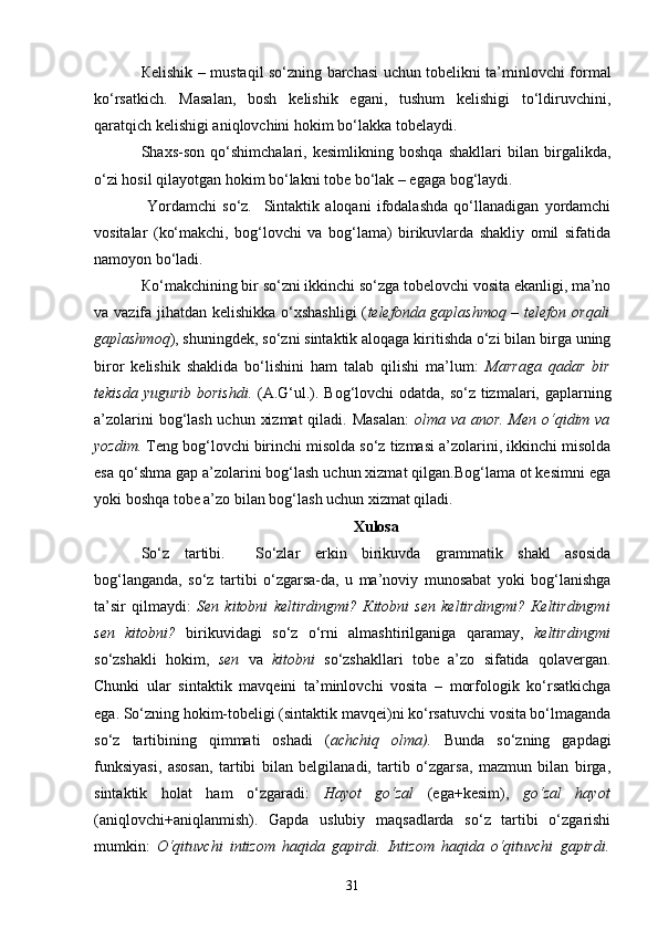 К elishik – mustaqil so‘zning barchasi uchun tobelikni ta’minlovchi formal
ko‘rsatkich.   Masalan,   bosh   kelishik   egani,   tushum   kelishigi   to‘ldiruvchini,
qaratqich kelishigi aniqlovchini hokim bo‘lakka tobelaydi. 
Shaxs-son   qo‘shimchalari,   kesimlikning   boshqa   shakllari   bilan   birgalikda,
o‘zi hosil qilayotgan hokim bo‘lakni tobe bo‘lak – egaga bog‘laydi.
  Yordamchi   so‘z.     Sintaktik   aloqani   ifodalashda   qo‘llanadigan   yordamchi
vositalar   (ko‘makchi,   bog‘lovchi   va   bog‘lama)   birikuvlarda   shakliy   omil   sifatida
namoyon bo‘ladi. 
К o‘makchining bir so‘zni ikkinchi so‘zga tobelovchi vosita ekanligi, ma’no
va vazifa jihatdan kelishikka o‘xshashligi  ( telefonda gaplashmoq – telefon orqali
gaplashmoq ), shuningdek, so‘zni sintaktik aloqaga kiritishda o‘zi bilan birga uning
biror   kelishik   shaklida   bo‘lishini   ham   talab   qilishi   ma’lum:   Marraga   qadar   bir
tekisda yugurib  borishdi.   (A.G‘ul.). Bog‘lovchi odatda, so‘z tizmalari, gaplarning
a’zolarini  bog‘lash uchun xizmat  qiladi. Masalan:   olma va anor. Men o‘qidim va
yozdim.  Teng bog‘lovchi birinchi misolda so‘z tizmasi a’zolarini, ikkinchi misolda
esa qo‘shma gap a’zolarini bog‘lash uchun xizmat qilgan.Bog‘lama ot kesimni ega
yoki boshqa tobe a’zo bilan bog‘lash uchun xizmat qiladi.
Xulosa
So‘z   tartibi.     So‘zlar   erkin   birikuvda   grammatik   shakl   asosida
bog‘langanda,   so‘z   tartibi   o‘zgarsa-da,   u   ma’noviy   munosabat   yoki   bog‘lanishga
ta’sir   qilmaydi:   Sen   kitobni   keltirdingmi?   К itobni   sen   keltirdingmi?   К eltirdingmi
sen   kitobni?   birikuvidagi   so‘z   o‘rni   almashtirilganiga   qaramay,   keltirdingmi
so‘zshakli   hokim,   sen   va   kitobni   so‘zshakllari   tobe   a’zo   sifatida   qolavergan.
Chunki   ular   sintaktik   mavqeini   ta’minlovchi   vosita   –   morfologik   ko‘rsatkichga
ega. So‘zning hokim-tobeligi (sintaktik mavqei)ni ko‘rsatuvchi vosita bo‘lmaganda
so‘z   tartibining   qimmati   oshadi   ( achchiq   olma).   Bunda   so‘zning   gapdagi
funksiyasi,   asosan,   tartibi   bilan   belgilanadi,   tartib   o‘zgarsa,   mazmun   bilan   birga,
sintaktik   holat   ham   o‘zgaradi:   Hayot   go‘zal   (ega+kesim),   go‘zal   hayot
(aniqlovchi+aniqlanmish).   Gapda   uslubiy   maqsadlarda   so‘z   tartibi   o‘zgarishi
mumkin:   O‘qituvchi   intizom   haqida   gapirdi.   Intizom   haqida   o‘qituvchi   gapirdi.
31 