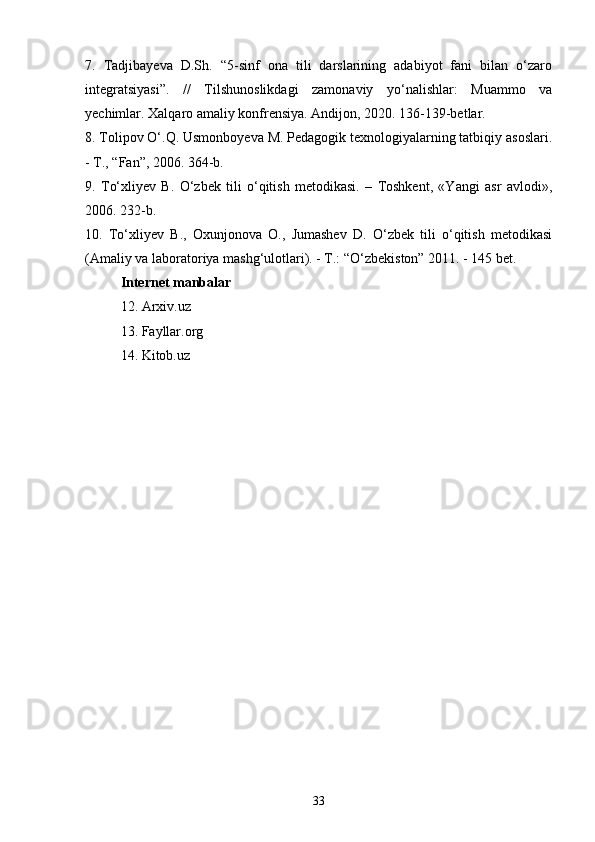 7.   Tadjibayeva   D.Sh.   “5-sinf   ona   tili   darslarining   adabiyot   fani   bilan   o‘zaro
integratsiyasi”.   //   Tilshunoslikdagi   zamonaviy   yo‘nalishlar:   Muammo   va
yechimlar. Xalqaro amaliy konfrensiya. Andijon, 2020. 136-139-betlar. 
8. Tolipov O‘.Q. Usmonboyeva M. Pedagogik texnologiyalarning tatbiqiy asoslari.
- T., “Fan”, 2006. 364-b. 
9.   To‘xliyev   B.   O‘zbek   tili   o‘qitish   metodikasi.   –   Toshkent,   «Yangi   asr   avlodi»,
2006. 232-b. 
10.   To‘xliyev   B.,   Oxunjonova   O.,   Jumashev   D.   O‘zbek   tili   o‘qitish   metodikasi
(Amaliy va laboratoriya mashg‘ulotlari). - T.: “O‘zbekiston” 2011. - 145 bet. 
Internet manbalar
12. Arxiv.uz
13. Fayllar.org
14. Kitob.uz
33 