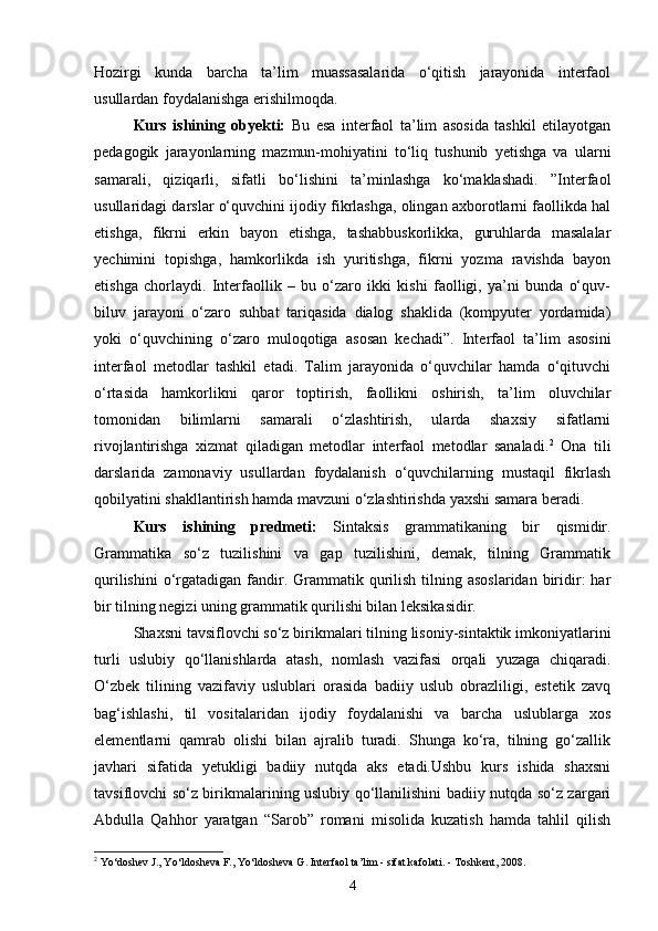 Hozirgi   kunda   barcha   ta’lim   muassasalarida   o‘qitish   jarayonida   interfaol
usullardan foydalanishga erishilmoqda. 
Kurs   ishining   obyekti:   Bu   esa   interfaol   ta’lim   asosida   tashkil   etilayotgan
pedagogik   jarayonlarning   mazmun-mohiyatini   to‘liq   tushunib   yetishga   va   ularni
samarali,   qiziqarli,   sifatli   bo‘lishini   ta’minlashga   ko‘maklashadi.   ”Interfaol
usullaridagi darslar o‘quvchini ijodiy fikrlashga, olingan axborotlarni faollikda hal
etishga,   fikrni   erkin   bayon   etishga,   tashabbuskorlikka,   guruhlarda   masalalar
yechimini   topishga,   hamkorlikda   ish   yuritishga,   fikrni   yozma   ravishda   bayon
etishga   chorlaydi.   Interfaollik   –   bu   o‘zaro   ikki   kishi   faolligi,   ya’ni   bunda   o‘quv-
biluv   jarayoni   o‘zaro   suhbat   tariqasida   dialog   shaklida   (kompyuter   yordamida)
yoki   o‘quvchining   o‘zaro   muloqotiga   asosan   kechadi”.   Interfaol   ta’lim   asosini
interfaol   metodlar   tashkil   etadi.   Talim   jarayonida   o‘quvchilar   hamda   o‘qituvchi
o‘rtasida   hamkorlikni   qaror   toptirish,   faollikni   oshirish,   ta’lim   oluvchilar
tomonidan   bilimlarni   samarali   o‘zlashtirish,   ularda   shaxsiy   sifatlarni
rivojlantirishga   xizmat   qiladigan   metodlar   interfaol   metodlar   sanaladi. 2
  Ona   tili
darslarida   zamonaviy   usullardan   foydalanish   o‘quvchilarning   mustaqil   fikrlash
qobilyatini shakllantirish hamda mavzuni o‘zlashtirishda yaxshi samara beradi.
Kurs   ishining   predmeti:   Sintaksis   grammatikaning   bir   qismidir.
Grammatika   so‘z   tuzilishini   va   gap   tuzilishini,   demak,   tilning   Grammatik
qurilishini   o‘rgatadigan  fandir.  Grammatik  qurilish  tilning asoslaridan   biridir:  har
bir tilning negizi uning grammatik qurilishi bilan leksikasidir. 
Shaxsni tavsiflovchi so‘z birikmalari tilning lisoniy-sintaktik imkoniyatlarini
turli   uslubiy   qo‘llanishlarda   atash,   nomlash   vazifasi   orqali   yuzaga   chiqaradi.
O‘zbek   tilining   vazifaviy   uslublari   orasida   badiiy   uslub   obrazliligi,   estetik   zavq
bag‘ishlashi,   til   vositalaridan   ijodiy   foydalanishi   va   barcha   uslublarga   xos
elementlarni   qamrab   olishi   bilan   ajralib   turadi.   Shunga   ko‘ra,   tilning   go‘zallik
javhari   sifatida   yetukligi   badiiy   nutqda   aks   etadi.Ushbu   kurs   ishida   shaxsni
tavsiflovchi so‘z birikmalarining uslubiy qo‘llanilishini badiiy nutqda so‘z zargari
Abdulla   Qahhor   yaratgan   “Sarob”   romani   misolida   kuzatish   hamda   tahlil   qilish
2
 Yo‘doshev J., Yo‘ldosheva F., Yo‘ldosheva G. Interfaol ta’lim - sifat kafolati. - Toshkent, 2008.
4 