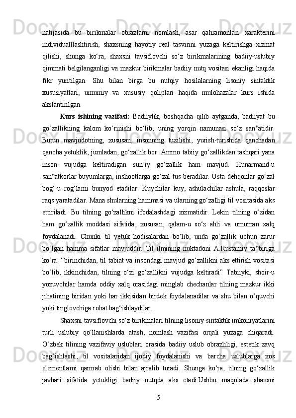 natijasida   bu   birikmalar   obrazlarni   nomlash,   asar   qahramonlari   xarakterini
individualllashtirish,   shaxsning   hayotiy   real   tasvirini   yuzaga   keltirishga   xizmat
qilishi,   shunga   ko‘ra,   shaxsni   tavsiflovchi   so‘z   birikmalarining   badiiy-uslubiy
qimmati belgilanganligi va mazkur birikmalar badiiy nutq vositasi ekanligi haqida
fikr   yuritilgan.   Shu   bilan   birga   bu   nutqiy   hosilalarning   lisoniy   sintaktik
xususiyatlari,   umumiy   va   xususiy   qoliplari   haqida   mulohazalar   kurs   ishida
akslantirilgan.  
Kurs   ishining   vazifasi:   Badiiylik,   boshqacha   qilib   aytganda,   badiiyat   bu
go‘zallikning   kalom   ko‘rinishi   bo‘lib,   uning   yorqin   namunasi   so‘z   san atidir.‟
Butun   mavjudotning,   xususan,   insonning   tuzilishi,   yurish-turishida   qanchadan
qancha yetuklik, jumladan, go‘zallik bor. Ammo tabiiy go‘zallikdan tashqari yana
inson   vujudga   keltiradigan   sun’iy   go‘zallik   ham   mavjud.   Hunarmand-u
san atkorlar buyumlarga, inshootlarga go‘zal  tus beradilar. Usta dehqonlar  go‘zal	
‟
bog‘-u   rog‘larni   bunyod   etadilar.   Kuychilar   kuy,   ashulachilar   ashula,   raqqoslar
raqs yaratadilar. Mana shularning hammasi va ularning go‘zalligi til vositasida aks
ettiriladi.   Bu   tilning   go‘zallikni   ifodalashdagi   xizmatidir.   Lekin   tilning   o‘zidan
ham   go‘zallik   moddasi   sifatida,   xususan,   qalam-u   so‘z   ahli   va   umuman   xalq
foydalanadi.   Chunki   til   yetuk   hodisalardan   bo‘lib,   unda   go‘zallik   uchun   zarur
bo‘lgan   hamma   sifatlar   mavjuddir.   Til   ilmining   nuktadoni   A.Rustamiy   ta biriga	
‟
ko‘ra: “birinchidan, til tabiat va insondagi mavjud go‘zallikni aks ettirish vositasi
bo‘lib,   ikkinchidan,   tilning   o‘zi   go‘zallikni   vujudga   keltiradi”   Tabiiyki,   shoir-u
yozuvchilar   hamda   oddiy   xalq   orasidagi   minglab   chechanlar   tilning   mazkur   ikki
jihatining   biridan   yoki   har   ikkisidan   birdek   foydalanadilar   va   shu   bilan   o‘quvchi
yoki tinglovchiga rohat bag‘ishlaydilar.
Shaxsni tavsiflovchi so‘z birikmalari tilning lisoniy-sintaktik imkoniyatlarini
turli   uslubiy   qo‘llanishlarda   atash,   nomlash   vazifasi   orqali   yuzaga   chiqaradi.
O‘zbek   tilining   vazifaviy   uslublari   orasida   badiiy   uslub   obrazliligi,   estetik   zavq
bag‘ishlashi,   til   vositalaridan   ijodiy   foydalanishi   va   barcha   uslublarga   xos
elementlarni   qamrab   olishi   bilan   ajralib   turadi.   Shunga   ko‘ra,   tilning   go‘zallik
javhari   sifatida   yetukligi   badiiy   nutqda   aks   etadi.Ushbu   maqolada   shaxsni
5 