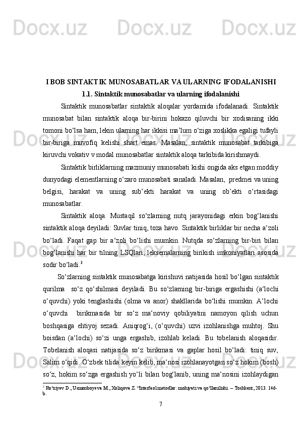 I BOB  SINTAKTIK MUNOSABATLAR VA ULARNING IFODALANIS H I
1.1. Sintaktik munosabatlar va ularning ifodalanishi
Sintaktik   munosabatlar   sintaktik   aloqalar   yordamida   ifodalanadi.   Sintaktik
munosabat   bilan   sintaktik   aloqa   bir-birini   hokazo   qiluvchi   bir   xodisaning   ikki
tomoni bo‘lsa ham, lekin ularning har ikkisi ma’lum o‘ziga xoslikka egaligi tufayli
bir-biriga   muvofiq   kelishi   shart   emas.   Masalan,   sintaktik   munosabat   tarkibiga
kiruvchi vokativ v modal munosabatlar sintaktik aloqa tarkibida kirishmaydi. 
Sintaktik birliklarning mazmuniy munosabati kishi ongida aks etgan moddiy
dunyodagi elementlarning o‘zaro munosabati sanaladi. Masalan,  predmei va uning
belgisi,   harakat   va   uning   sub’ekti   harakat   va   uning   ob’ekti   o‘rtasidagi
munosabatlar.  
Sintaktik   aloqa.   Mustaqil   so‘zlarning   nutq   jarayonidagi   erkin   bog‘lanishi
sintaktik aloqa deyiladi: Suvlar tiniq, toza havo.  Sintaktik birliklar bir necha a‘zoli
bo‘ladi.   Faqat   gap   bir   a‘zoli   bo‘lishi   mumkin.   Nutqda   so‘zlarning   bir-biri   bilan
bog‘lanishi   har   bir   tilning   LSQlari,   leksemalarning   birikish   imkoniyatlari   asosida
sodir bo‘ladi. 3
So‘zlarning sintaktik munosabatga kirishuvi natijasida hosil bo‘lgan sintaktik
qurilma     so‘z   qo‘shilmasi   deyiladi.   Bu   so‘zlarning   bir-biriga   ergashishi   (a‘lochi
o‘quvchi)   yoki   tenglashishi   (olma   va   anor)   shakllarida   bo‘lishi   mumkin.   A‘lochi
o‘quvchi     birikmasida   bir   so‘z   ma‘noviy   qobiliyatini   namoyon   qilish   uchun
boshqasiga   ehtiyoj   sezadi.   Aniqrog‘i,   (o‘quvchi)   uzvi   izohlanishga   muhtoj.   Shu
boisdan   (a‘lochi)   so‘zi   unga   ergashib,   izohlab   keladi.   Bu   tobelanish   aloqasidir.
Tobelanish   aloqasi   natijasida   so‘z   birikmasi   va   gaplar   hosil   bo‘ladi:   tiniq   suv,
Salim o‘qidi. O‘zbek tilida keyin kelib, ma‘nosi izohlanayotgan so‘z hokim (bosh)
so‘z, hokim  so‘zga ergashish yo‘li bilan bog‘lanib, uning ma‘nosini  izohlaydigan
3
 Ro‘ziyev D., Usmonboyeva M., Xoliqova Z. “Interfaol metodlar: mohiyati va qo‘llanilishi. – Toshkent, 2013. 146-
b.
7 