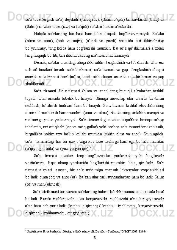 so‘z tobe (ergash so‘z) deyiladi. (Tiniq suv), (Salim o‘qidi) birikuvlarida (tiniq) va
(Salim) so‘zlari tobe, (suv) va (o‘qidi) so‘zlari hokim a‘zolardir.
Nutqda   so‘zlarning   barchasi   ham   tobe   aloqada   bog‘lanavermaydi.   So‘zlar
(olma   va   anor),   (nok   va   anjir),   (o‘qidi   va   yozdi)   shaklida   biri   ikkinchisiga
bo‘ysunmay,   teng   holda   ham   bog‘lanishi   mumkin.   Bu   so‘z   qo‘shilmalari   a‘zolari
teng huquqli bo‘lib, biri ikkinchisining ma‘nosini izohlamaydi.
Demak, so‘zlar orasidagi aloqa ikki xildir: tenglashish va tobelanish. Ular esa
uch   xil   hosilani   beradi:   so‘z   birikmasi,   so‘z   tizmasi   va   gap.   Tenglashish   aloqasi
asosida so‘z tizmasi hosil bo‘lsa, tobelanish aloqasi asosida so‘z birikmasi va gap
shakllanadi.
So‘z   tizmasi .   So‘z   tizmasi   (olma   va   anor)   teng   huquqli   a‘zolardan   tashkil
topadi.   Ular   orasida   tobelik   bo‘lmaydi.   Shunga   muvofiq,   ular   orasida   bir-birini
izohlash,   to‘ldirish   hodisasi   ham   bo‘lmaydi.   So‘z   tizmasi   tashkil   etuvchilarining
o‘rnini almashtirish ham mumkin: (anor va olma). Bu ularning sintaktik mavqei va
ma‘nosiga   putur   yetkazmaydi.   So‘z   tizmasidagi   a‘zolar   birgalikda   boshqa   so‘zga
tobelanib, uni aniqlashi (oq va sariq gullar) yoki boshqa so‘z tomonidan izohlanib,
birgalikda   hokim   uzv   bo‘lib   kelishi   mumkin   (shirin   olma   va   anor).   Shuningdek,
so‘z     tizmasidagi   har   bir   uzv   o‘ziga   xos   tobe   uzvlarga   ham   ega   bo‘lishi   mumkin
(o‘qiyotgan bola) va (yozayotgan qiz).  4
So‘z   tizmasi   a‘zolari   teng   bog‘lovchilar   yordamida   yoki   bog‘lovchi
vositalarsiz,   faqat   ohang   yordamida   bog‘lanishi   mumkin:   bola,   qiz   kabi.   So‘z
tizmasi   a‘zolari,   asosan,   bir   so‘z   turkumiga   mansub   leksemalar   voqelanishlari
bo‘ladi: olma (ot) va anor (ot). Ba‘zan ular turli turkumlardan ham bo‘ladi: Salim
(ot) va men (olmosh).
So‘z birikmasi  birikuvchi so‘zlarning hokim-tobelik munosabati asosida hosil
bo‘ladi.   Bunda   izohlanuvchi   a‘zo   kengayuvchi,   izohlovchi   a‘zo   kengaytiruvchi
a‘zo ham  deb yuritiladi: (kitobni o‘qimoq)  ( kitobni  - izohlovchi, kengaytiruvchi,
o‘qimoq - izohlanuvchi, kengayuvchi).
4
 Sayfullayeva R. va boshqalar. Hozirgi o‘zbek adabiy tili. Darslik. – Toshkent, “O‘ME” 2009. 324-b.
8 